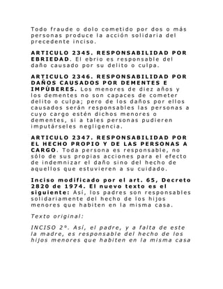 Todo fraude o dolo cometido por dos o más
personas produce la acción solidaria del
precedente inciso.
ARTICULO 2345. RESPONSABILIDAD POR
EBRIEDAD. El ebrio es responsable del
daño causado por su delito o culpa.
ARTICULO 2346. RESPONSABILIDAD POR
DAÑOS CAUSADOS POR DEMENTES E
IMPÚBERES. Los menores de diez años y
los dementes no son capaces de cometer
delito o culpa; pero de los daños por ellos
causados serán responsables las personas a
cuyo cargo estén dichos menores o
dementes, si a tales personas pudieren
imputárseles negligencia.
ARTICULO 2347. RESPONSABILIDAD POR
EL HECHO PROPIO Y DE LAS PERSONAS A
CARGO. Toda persona es responsable, no
sólo de sus propias acciones para el efecto
de indemnizar el daño sino del hecho de
aquellos que estuvieren a su cuidado.
Inciso modificado por el art. 65, Decreto
2820 de 1974. El nuevo texto es el
siguiente: Así, los padres son responsables
solidariamente del hecho de los hijos
menores que habiten en la misma casa.
Texto original:
INCISO 2°. Así, el padre, y a falta de este
la madre, es responsable del hecho de los
hijos menores que habiten en la misma casa

 
