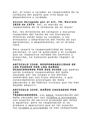 Así, el tutor o curador es responsable de la
conducta del pupilo que vive bajo su
dependencia y cuidado.
Inciso derogado por el art. 70, Decreto
2820 de 1974. Así, el marido es
responsable de la conducta de su mujer
Así, los directores de colegios y escuelas
responden del hecho de los discípulos
mientras están bajo su cuidado, y los
artesanos y empresarios del hecho de sus
aprendices, o dependientes, en el mismo
caso.
Pero cesará la responsabilidad de tales
personas, si con la autoridad y el cuidado
que su respectiva calidad les confiere y
pre scri be , no hubi eren po di do i mpedi r el
hecho.
ARTICULO 2348. RESPONSABILIDAD DE
LOS PADRES POR LOS DAÑOS
OCASIONADOS POR SUS HIJOS Los padres
serán siempre responsables del daño
causado por las culpas o los delitos
cometidos por sus hijos menores, y que
conocidamente provengan de mala
educación o de hábitos viciosos que les han
dejado adquirir.
ARTICULO 2349. DAÑOS CAUSADOS POR
LOS
TRABAJADORES. Los amos responderán del
daño causado por sus criados o sirvientes,
con ocasión de servicio prestado por éstos
a aquéllos; pero no responderán si se
probare o apareciere que en tal ocasión
los criados o sirvientes se han comportado

 