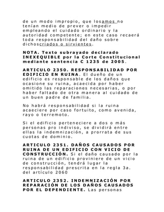 de un modo impropio, que losamos no
tenían medio de pr ever o impedir
empleando el cuidado ordinario y la
autoridad competente; en este caso recaerá
toda responsabilidad del daño sobre
dichoscriados o sirvientes.
NOTA. Texto subrayado declarado
INEXEQUIBLE por la Corte Constitucional
mediante sentencia C 1235 de 2005.
ARTICULO 2350. RESPONSABILIDAD POR
EDIFICIO EN RUINA. El dueño de un
edificio es responsable de los daños que
ocasione su ruina, acaecida por haber
omitido las reparaciones necesarias, o por
haber faltado de otra manera al cuidado de
un buen padre de familia.
No habrá responsabilidad si la ruina
acaeciere por caso fortuito, como avenida,
rayo o terremoto.
Si el edi fi ci o perten eci ere a do s o m ás
personas pro indiviso, se dividirá entre
ellas la indemnización, a prorrata de sus
cuotas de dominio.
ARTICULO 2351. DAÑOS CAUSADOS
RUINA DE UN EDIFICIO CON VICIO
CONSTRUCCIÓN. Si el daño causado
ruina de un edificio proviniere de un
de construcción, tendrá lugar la
responsabilidad prescrita en la regla
del artículo 2060

POR
DE
por la
vicio
3a.

ARTICULO 2352. INDEMNIZACIÓN POR
REPARACIÓN DE LOS DAÑOS CAUSADOS
POR EL DEPENDIENTE. Las personas

 