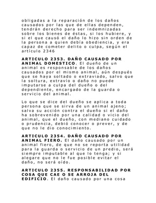 obligadas a la reparación de los daños
causados por las que de ellas dependen,
tendrán derecho para ser indemnizadas
sobre los bienes de éstas, si los hubiere, y
si el que causó el daño lo hizo sin orden de
la persona a quien debía obediencia, y era
capaz de cometer delito o culpa, según el
artículo 2346
ARTICULO 2353. DAÑO CAUSADO POR
ANIMAL DOMESTICO. El dueño de un
animal es responsable de los daños
causados por el mismo animal, aún después
que se haya soltado o extraviado, salvo que
la soltura, extravío o daño no puede
imputarse a culpa del dueño o del
dependiente, encargado de la guarda o
servicio del animal.
Lo que se dice del dueño se aplica a toda
persona que se si rva de un animal ajeno;
salva su acción contra el dueño si el daño
ha sobrevenido por una calidad o vicio del
animal, que el dueño, con mediano cuidado
o prudencia, debió conocer o prever, y de
que no le dio conocimiento.
ARTICULO 2354. DAÑO CAUSADO POR
ANIMAL FIERO. El daño causado por un
animal fiero, de que no se reporta utilidad
para la guarda o servicio de un predio, será
siempre imputable al que lo tenga; y si
alegare que no le fue posible evitar el
daño, no será oído.
ARTICULO 2355. RESPONSABILIDAD P OR
COSA QUE CAE O SE ARROJA DEL
EDIFICIO. El daño causado por una cosa

 