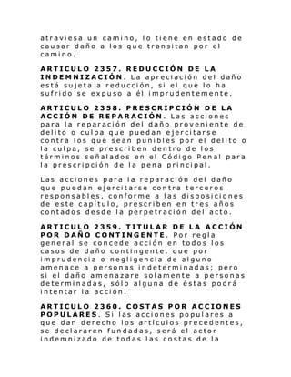 atraviesa un camino, l o tiene en estado de
causar daño a los que transitan por el
camino.
ARTICULO 2357. REDUCCIÓN DE LA
INDEMNIZACIÓN. La apreciación del daño
está sujeta a reducción, si el que lo ha
sufrido se expuso a él imprudentemente.
ARTICULO 2358. PRESCRIPCIÓN DE LA
ACCIÓN DE REPARACIÓN . Las acciones
para la reparación del daño proveniente de
delito o culpa que puedan ejercitarse
contra los que sean punibles por el delito o
la culpa, se prescriben dentro de los
términos señalados en el Código Penal para
la prescripción de la pena principal.
Las acciones para la reparación del daño
que puedan ejercitarse contra terceros
responsables, conforme a las disposiciones
de este capítulo, prescriben en tres años
contados desde la perpetración del acto.
ARTICULO 2359. TITULAR DE LA ACCIÓN
POR DAÑO CONTINGENTE. Por regla
general se concede acción en todos los
casos de daño contingente, que por
imprudencia o negligencia de alguno
amenace a personas indeterminadas; pero
si el daño amenazare solamente a personas
determinadas, sólo alguna de éstas podrá
intentar la acción.
ARTICULO 2360. COSTAS POR ACCIONES
POPULARES. Si las acciones populares a
que dan derecho los artículos precedentes,
se declararen fundadas, será el actor
indemnizado de todas las costas de la

 