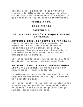 acción, y se le pagarán lo que valgan el
tiempo y la diligencia empleados en ella,
sin perjuicio de la remuneración específica
que conceda la ley en casos determinados.
TITULO XXXV.
DE LA FIANZA
CAPITULO I.
DE LA CONSTITUCIÓN Y REQUISITOS DE
LA FIANZA
ARTICULO 2361. CONCEPTO DE FIANZA La
fianza es una obligación accesoria, en
virtud de la cual una o más personas
responden de una obligación ajena,
comprometiéndose para con el acreedor a
cumplirla en todo o parte, si el deudor
principal no la cumple.
La fianza puede constituirse no sólo a favor
del deudor principal, sino de otro fiador.
ARTICULO 2362. FIANZA CONVENCIONAL,
LEGAL Y JUDICIAL . La fianza puede ser
convencional, legal o judicial.
La primera es constituida por contrato, la
segunda es ordenada por la ley, la tercera
por decreto de juez.
La fianza legal y la judicial se sujetan a las
mismas reglas que la convencional, salvo
en cuanto la ley que la exige o el Código
Judi ci al di spongan otr a co sa.

 