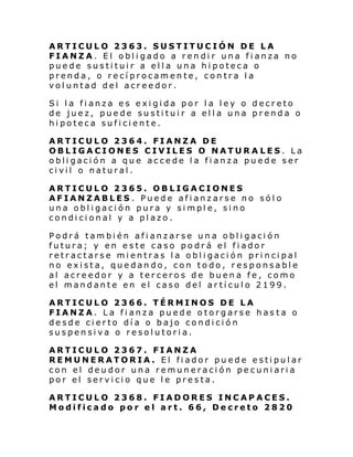 ARTICULO 2363. SUSTITUCIÓN DE LA
FIANZA. El obligado a rendir una fianza no
puede sustituir a ella una hipoteca o
prenda, o recíprocamente, contra la
voluntad del acreedor.
Si la fianza es exigida por la ley o decreto
de juez, puede sustituir a ella una prenda o
hipoteca suficiente.
ARTICULO 2364. FIANZA DE
OBLIGACIONES CIVILES O NATURA LES. La
obligación a que accede la fianza puede ser
civil o natural.
ARTICULO 2365. OBLIGACIONES
AFIANZABLES . Puede afianzarse no sólo
una obligación pura y simple, sino
condicional y a plazo.
Podrá también afianzarse una obligación
futura; y en este caso podrá el fiador
retractarse mientras la obligación principal
no exista, quedando, con todo, responsable
al acreedor y a terceros de buena fe, como
el mandante en el caso del artículo 2199.
ARTICULO 2366. TÉRMINOS DE LA
FIANZA. La fianza puede otorgarse has ta o
desde cierto día o bajo condición
suspensiva o resolutoria.
ARTICULO 2367. FIANZA
REMUNERATORIA. El fiador puede estipular
con el deudor una remuneración pecuniaria
por el servicio que le presta.
ARTICULO 2368. FIADORES INCAPACES.
Modificado por el art. 66, Decreto 2820

 