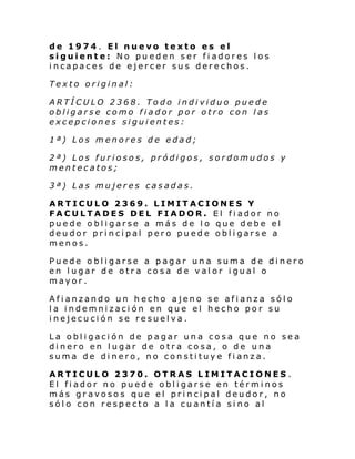 de 1974. El nuevo texto es el
siguiente: No pueden ser fiadores los
incapaces de ejercer sus derechos.
Texto original:
ARTÍCULO 2368. Todo individuo puede
obligarse como fiador por otro con las
excepciones siguientes:
1ª) Los menores de edad;
2ª) Los furiosos, pródigos, sordomudos y
mentecatos;
3ª) Las mujeres casadas.
ARTICULO 2369. LIMITACIONES Y
FACULTADES DEL FIADOR. El fiador no
puede obligarse a más de lo que debe el
deudor principal pero puede obligarse a
menos.
Puede obligarse a pagar una suma de dinero
en lugar de otra cosa de valor igual o
mayor.
Afianzando un hecho ajeno se afianza sólo
la indemnización en que el hecho por su
inejecución se resuelva.
La obligación de pagar una cosa que no sea
dinero en lugar de otra cosa, o de una
suma de dinero, no constituye fianza.
ARTICULO 2370. OTRAS LIMITACIONES .
El fiador no puede obligarse en términos
más gravosos que el principal deudor, no
sólo con respecto a la cuantía sino al

 