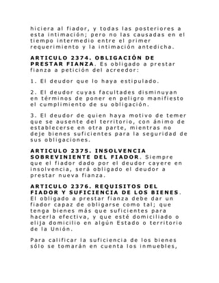hiciera al fiador, y todas las posteriores a
esta intimación; pero no las causadas en el
tiempo intermedio entre el primer
requerimiento y la intimación antedicha.
ARTICULO 2374. OBLIGACIÓN DE
PRESTAR FIANZA. Es obligado a prestar
fianza a petición del acreedor:
1. El deudor que lo haya estipulado.
2. El deudor cuyas facultades disminuyan
en términos de poner en peligro manifiesto
el cumpl i mi ento de su obl i gaci ón.
3. El deudor de quien haya motivo de temer
que se ausente del territorio, con ánimo de
establecerse en otra parte, mientras no
deje bienes suficientes para la seguridad de
sus obligaciones.
ARTICULO 2375. INSOLVENCIA
SOBREVINIENTE DEL FIADOR . Siempre
que el fiador dado por el deudor cayere en
insolvencia, será obligado el deudor a
prestar nueva fianza.
ARTICULO 2376. REQUISITOS DEL
FIADOR Y SUFICIENCIA DE LOS BIENES .
El obli gado a pr estar fi anza debe dar un
fiador capaz de obligarse como tal; que
tenga bienes más qu e suficientes para
hacerla efectiva, y que esté domiciliado o
elija domicilio en algún Estado o territorio
de la Unión.
Para calificar la suficiencia de los bienes
sólo se tomarán en cuenta los inmuebles,

 