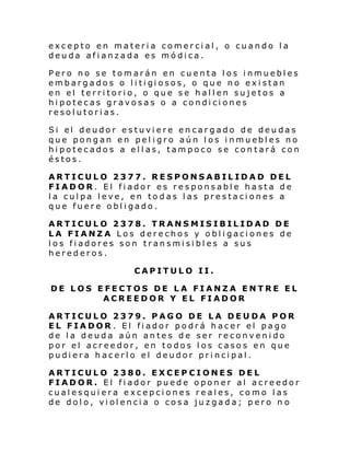 excepto en materia comercial, o cuando la
deuda afianzada es módica.
Pero no se tomarán en cuenta los inmuebles
embargados o l i ti gi osos, o qu e no ex i stan
en el territorio, o que se hallen sujetos a
hipotecas gravosas o a condiciones
resolutorias.
Si el deudor e stuvi ere en car gado de deu das
que pongan en pel i gro aún l os i nmuebl es no
hipotecados a ellas, tampoco se contará con
éstos.
ARTICULO 2377. RESPONSABILIDAD DEL
FIADOR. El fiador es responsable hasta de
la culpa leve, en todas las prestaciones a
que fuere obligado.
ARTICULO 2378. TRANSMISIBILIDAD DE
LA FIANZA Los derechos y obligaciones de
los fiadores son transmisibles a sus
herederos.
CAPITULO II.
DE LOS EFECTOS DE LA FIANZA ENTRE EL
ACREEDOR Y EL FIADOR
ARTICULO 2379. PAGO DE LA DEUDA POR
EL FIADOR . El fiador podrá hacer el pago
de la deuda aún antes de ser reconvenido
por el acreedor, en todos los casos en que
pudiera hacerlo el deudor principal.
ARTICULO 2380. EXCEPCIONES DEL
FIADOR. El fiador puede oponer al acreedor
cualesquiera excepciones reales, como las
de dolo, violencia o cosa juzgada; pero n o

 