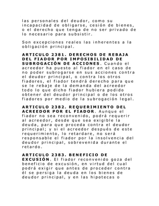 las personales del deudor, como su
incapacidad de obligarse, cesión de bienes,
o el derecho que tenga de no ser privado de
lo necesario para subsistir.
Son excepciones reales las inherentes a la
obligación principal.
ARTICULO 2381. DERECHOS DE REBAJA
DEL FIADOR POR IMPOSIBILIDAD DE
SUBROGACIÓN DE ACCIONES . Cuando el
acreedor ha puesto al fiador en el caso de
no poder subrogarse en sus acciones contra
el deudor principal, o contra los otros
fiadores, el fiador tendrá derecho para que
se le rebaje de la dem anda del acreedor
todo lo que dicho fiador hubiera podido
obtener del deudor principal o de los otros
fiadores por medio de la subrogación legal.
ARTICULO 2382. REQUERIMIENTO DEL
ACREEDOR POR EL FIADOR . Aunque el
fiador no sea reconvenido, podrá requerir
al acreedor, desde que sea exigible la
deuda, para que proceda contra el deudor
principal; y si el acreedor después de este
requerimiento, lo retardare, no será
responsable el fiador por la insolvencia del
deudor principal, sobrevenida durante el
retardo.
ARTICULO 2383. BENEFICIO DE
EXCUSIÓN. El fiador reconvenido goza del
beneficio de excusión, en virtud del cual
podrá exigir que antes de proceder contra
él se persiga la deuda en los bienes de
deudor principal, y en las hipotecas o

 