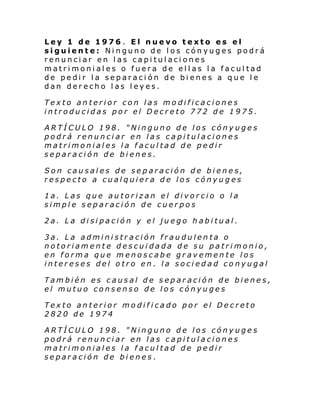Ley 1 de 1976 . El nuevo texto es el
siguiente: Ninguno de los cónyuges podrá
renunciar en las capitulaciones
matrimoniales o fuera de ellas la facultad
de pedir la separación de bienes a que le
dan derecho las leyes.
Texto anterior con las modificaciones
introducidas por el Decreto 772 de 1975.
ARTÍCULO 198. "Ninguno de los cónyuges
podrá renunciar en las capitulaciones
matrimoniales la facultad de pedir
separación de bienes.
Son causales de separación de bienes,
respecto a cualquiera de los cónyuges
1a. Las que autorizan el divorcio o la
simple separación de cuerpos
2a. La disipación y el juego habitual.
3a. La administración fraudulenta o
notoriamente descuidada de su patrimonio,
en forma que menoscabe gravemente los
intereses del otro en. la sociedad conyugal
También es causal de separación de bienes,
el mutuo consenso de los cónyuges
Texto anterior modificado por el Decreto
2820 de 1974
ARTÍCULO 198. "Ninguno de los cónyuges
podrá renunciar en las capitulaciones
matrimoniales la facultad de pedir
separación de bienes.

 