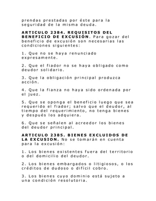 prendas prestadas por éste para la
seguridad de la misma deuda.
ARTICULO 2384. REQUISITOS DEL
BENEFICIO DE EXCUSIÓN. Para gozar del
beneficio de excusión son necesarias las
condiciones siguientes:
1. Que no se haya renunciado
expresamente.
2. Que el fiador no se haya obligado como
deudor solidario.
3. Que la obligación principal produzca
acción.
4. Que la fianza no haya sido ordenada por
el juez.
5. Que se oponga el beneficio luego que sea
requerido el fiador; salvo que el deudor, al
tiempo del requerimiento, no tenga bienes
y después los adquiera.
6. Que se señalen al acreedor los bienes
del deudor principal.
ARTICULO 2385. BIENES EXCLUIDOS DE
LA EXCUSION. No se tomarán en cuenta
para la excusión:
1. Los bienes existentes fuera del territorio
o del domicilio del deudor.
2. Los bi enes embargados o l i ti gi osos, o l os
cré di tos d e du doso o di fí cil cobro.
3. Los bienes cuyo dominio está sujeto a
una condición resolutoria.

 