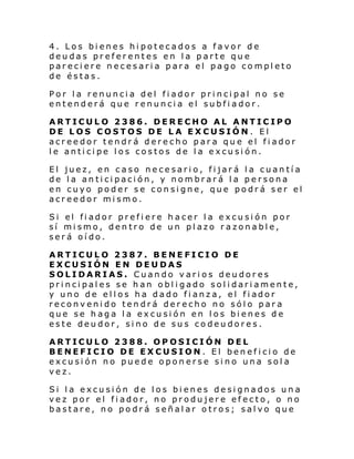 4. Los bienes hipotecados a favor de
deudas preferentes en la parte que
pareciere necesaria para el pago completo
de éstas.
Por la renuncia del fiador principal no se
entenderá que renuncia el subfiador.
ARTICULO 2386. DERECHO AL ANTICIPO
DE LOS COSTOS DE LA EXCUSIÓN. El
acreedor tendrá derecho para que el fiador
le anticipe los costos de la excusión.
El juez, en caso necesario, fijará la cuantía
de la anticipación, y nombrará la persona
en cuyo poder se consigne, que podrá ser el
acreedor mismo.
Si el fi ador prefi ere h acer l a e xcu si ón por
sí mismo, dentro de un plazo razonable,
será oído.
ARTICULO 2387. BENEFICIO DE
EXCUSIÓN EN DEUDAS
SOLIDARIAS. Cuando varios deudores
principales se han obligado solidariamente,
y uno de el l os ha da do fi anz a, el fi ador
reconvenido tendrá derecho no sólo para
que se haga la excusión en los bienes de
este deudor, sino de sus codeudores.
ARTICULO 2388. OPOSICIÓN DEL
BENEFICIO DE EXCUSION. El beneficio de
excusión no puede oponerse sino una sola
vez.
Si la excusión de los bienes designados una
vez por el fiador, no produjere efecto, o no
bastare, no podrá señalar otros; salvo que

 