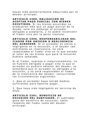 hayan sido posteriormente adquiridos por el
deudor principal.
ARTICULO 2389. OBLIGACION DE
ACEPTAR PAGO PARCIAL CON BIENES
EXCUTIDOS. Si los bienes excutidos no
produjeren más que un pago parcial de la
deuda, será sin embargo el acreedor
obligado a aceptarlo, y no podrá reconvenir
al fiador sino por la parte insoluta.
ARTICULO 2390. RESPONSABILIDAD DEL
FIADOR POR OMISION O NEGLIGENCIA
DEL ACREEDOR. Si el acreedor es omiso o
negligente en la excusión, y el deudor cae
entretanto en insolvencia, no será
responsable el fiador sino en lo que exceda
al valor de los bienes que para la excusión
hubiere señalado.
Si el fi ador, e xpr esa e i nequí vocam e nte , no
se hubiere obligado a pagar sino lo que el
acreedor no pudiere obtener del deudor, se
entenderá que el acreedor es obligado a la
excusión, y no será responsable el fiador
de la insolvencia del deudor, concurriendo
las circunstancias siguientes:
1. Que el acreedor haya tenido medios
suficientes para hacerse pagar.
2. Que haya sido negligente en servirse de
ellos.
ARTICULO 2391. BENEFICIO DE
EXCUSION DEL SUBFIADOR. El subfiador
goza del beneficio de excusión, tanto
respecto del fiador como del deudor
principal.

 