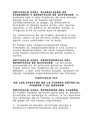 ARTICULO 2392. PLURALIDAD DE
FIADORES Y BENEFICIO DE DIVISION. Si
hubiere dos o más fiadores de una misma
deuda que no se hayan obligado
solidariamente al pago, se entenderá
di vi di da l a deu da en tre el l os, por parte s
iguales, y no podrá el acreedor exigir a
ninguno sino la cuota que le quepa.
La insolvencia de un fiador gravará a los
otros; pero no se mirará como insolvente
aquel cuyo subfiador no lo está.
El fiador que inequívocamente haya
li mi tado su respon sabi li dad a un a su ma o
cuota determinada, no será responsable
sino hasta concurrencia de dicha suma o
cuota.
ARTICULO 2393. PROCEDENCIA DEL
BENEFICIO DE DIVISION . La división
prevenida en el artículo anterior tendrá
lugar entre los fiadores de un mismo
deudor, y por una misma deuda, aunque se
hayan rendido separadamente las fianzas.
CAPITULO III.
DE LOS EFECTOS DE LA FIANZA ENTRE EL
FIADOR Y EL DEUDOR
ARTICULO 2394. DERECHOS DEL FIADOR.
El fiador tendrá derecho para que el deudor
principal le obtenga el relevo, o le caucione
las resultas de la fianza, o consigne medios
de pago en los casos siguientes:
1. Cu ando el deudor pri nci pal di si pa o
aventura temerariamente sus bienes.

 