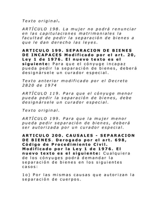 Texto original.
ARTÍCULO 198. La mujer no podrá renunciar
en las capitulaciones matrimoniales la
facultad de pedir la separación de bienes a
que le dan derecho las leyes.
ARTICULO 199. SEPARACION DE BIENES
DE INCAPACES Modificado por el art. 20,
Ley 1 de 1976. El nuevo texto es el
siguiente: Para que el cónyuge incapaz
pueda pedir la separación de bienes, deberá
designársele un curador especial.
Texto anterior modificado por el Decreto
2820 de 1974
ARTÍCULO 119. Para que el cónyuge menor
pueda pedir la separación de bienes, debe
designársele un curador especial.
Texto original.
ARTÍCULO 199. Para que la mujer menor
pueda pedir separación de bienes, deberá
ser autorizada por un curador especial.
ARTICULO 200. CAUSALES - SEPARACION
DE BIENES. Derogado por el art. 698,
Código de Procedimiento Civil.
Modificado por la Ley 1 de 1976. El
nuevo texto es el siguiente: Cualquiera
de los cónyuges podrá demandar la
separación de bienes en los siguientes
casos:
1o) Por las mismas causas que autorizan la
separación de cuerpos.

 