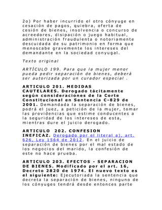 2o) Por haber incurrido el otro cónyuge en
cesación de pagos, quiebra, oferta de
cesión de bienes, insolvencia o concurso de
acreedores, disipación o juego habitual,
administración fraudulenta o notoriamente
descui dada de su patri moni o en forma qu e
menoscabe gravemente los intereses del
demandante en la sociedad conyugal.
Texto original
ARTÍCULO 199. Para que la mujer menor
pueda pedir separación de bienes, deberá
ser autorizada por un curador especial .
ARTICULO 201. MEDIDAS
CAUTELARES. Derogado tácitamente
según consideraciones de la Corte
Constitucional en Sentencia C-829 de
2001. Demandada la separación de bienes,
podrá el juez, a petición de la mujer, tomar
las providencias que estime conducentes a
la seguridad de los intereses de esta,
mientras dure el juicio derogado.
ARTICULO 202. CONFESION
INEFICAZ. Derogado por el literal a), art.
626, Ley 1564 de 2012. En el juicio de
separación de bienes por el mal estado de
los negocios del marido, la confesión de
este no hace prueba.
ARTICULO 203. EFECTOS - SEPARACION
DE BIENES. Modificado por el art. 16,
Decreto 2820 de 1974. El nuevo texto es
el siguiente: Ejecutoriada la sentencia que
decreta la separación de bienes, ninguno de
los cónyuges tendrá desde entonces parte

 