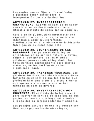 Las reglas que se fijan en los artículos
siguientes deben servir para la
interpretación por vía de doctrina.
ARTICULO 27. INTERPRETACION
GRAMATICAL . Cuando el sentido de la ley
sea claro, no se desatenderá su tenor
literal a pretexto de consultar su espíritu.
Pero bien se puede, para interpretar una
expresión oscura de la ley, recurrir a su
intención o espíritu, claramente
manifestados en ella misma o en la h istoria
fidedigna de su establecimiento.
ARTICULO 28. SIGNIFICADO DE LAS
PALABRAS . Las palabras de la ley se
entenderán en su sentido natural y obvio,
según el uso general de las mismas
pal abr as; p ero cu ando el l egi sl ador las
haya definido expresamente par a ciertas
materias, se les dará en éstas su
significado legal.
ARTICULO 29. PALABRAS TECNICAS . Las
palabras técnicas de toda ciencia o arte se
tomarán en el sentido que les den los que
profesan la misma ciencia o arte; a menos
que aparezca claramente que se han
formado en sentido diverso.
ARTICULO 30. INTERPRETACION POR
CONTEXTO. El contexto de la ley servirá
para ilustrar el sentido de cada una de sus
partes, de manera que haya entre todas
ellas la debida correspondencia y armonía.
Los pasajes oscuros de una ley pueden ser
ilustrados por medio de otras leyes,

 