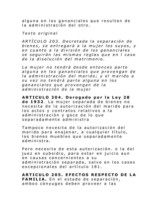 alguna en los gananciales que resulten de
la administración del otro.
Texto original
ARTÍCULO 203. Decretada la separación de
bienes, se entregará a la mujer los suyos, y
en cuanto a la división de los gananciales
se seguirán las mismas reglas que en l caso
de la disolución del matrimonio.
La mujer no tendrá desde entonces parte
alguna en los gananciales que provengan de
la administración del marido; y el marido a
su vez no tendrá parte alguna en los
gananciales que provengan de la
administración de la mujer
ARTICULO 204. Derogado por la Ley 28
de 1932. La mujer separada de bienes no
necesita de la autorización del marido para
los actos y contratos relativos a la
administración y goce de lo que
separadamente administra
Tampoco necesita de la autorización del
marido para enajenar, a cualquier título,
los bienes muebles que separadamente
administra.
Pero necesita de esta autorización. o la del
juez en subsidio, para estar en juicio aun
en causas concernientes a su
administración separada, salvo en los casos
excepcionales del artículo 181.
ARTICULO 205. EFECTOS RESPECTO DE LA
FAMILIA. En el estado de separación,
ambos cónyuges deben proveer a las

 