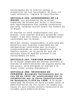 necesidades de la familia común a
proporción de sus facultades. El juez, en
caso necesario, reglará la contribución.
ARTICULO 206. ACREDEDORES DE LA
MUJER. Los acreedores de la mujer
separada de bienes por actos o contratos
que legítimamente han podido celebrarse
por ella, tendrán acción sobre los bienes de
la mujer.
El marido no será responsable con sus
bienes, sino cuando hubiere accedido como
fiador, o de otro modo, a las obligaciones
contraídas por la mujer.
Será así mismo responsable, a prorrata del
beneficio que hubiese reportado de las
obligaciones contraídas por la mujer;
comprendiendo en este beneficio el de la
familia común, en la parte en que de
derecho haya él debido proveer a las
necesidades de ésta.
ARTICULO 207. CONYUGE MANDATARIO .
Si la mujer separada de bienes confiere al
marido la administración de alguna parte de
los suyos, será obligado el marido a la
mujer como simple mandatario
ARTICULO 208. NECESIDAD DE
CURADOR. Derogado tácitamente por la
Ley 28 de 1932, de conformidad con lo
establecido por la Corte Constitucional
en Sentencia C-379 de 1998. A la mujer
separada de bienes se dará curador para la
administración de los suyos, en todos los
casos en que siendo soltera necesitaría de
curador para administrarlos.

 