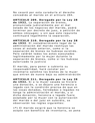 No cesará por esta curaduría el derecho
concedido al marido en el artículo 204.
ARTICULO 209. Derogado por la Ley 28
de 1932, La separación de bienes,
pronunciada judicialmente por el mal
estado de los negocios del marido, podrá
terminar por decreto de juez, a petición de
ambos cónyuges; y sin que este requisito
continuará legalmente la separación.
ARTICULO 210. Derogado por la Ley 28
de 1932. El restablecimiento legal de la
administración del marido restituye las
cosas al estado anterior, como si la
separación de bienes no hubiese existido.
Pero valdrán todos los actos ejecutados
legítimamente por la mujer durante la
separación de bienes, como si los hubiese
autorizado la justicia
El marido, para poner a cubierto su
responsabilidad, hará constar por
inventario solemne los bienes de la mujer
que en tren de nu evo bajo su admi ni straci ón
ARTICULO 211. Derogado por la Ley 28
de 1932. Si a la mujer casada se hiciere
una donación, o se dejare una herencia o
legado con la condición precisa de que en
las cosas donadas, heredadas o legadas no
tenga la administración el marido, y si
dicha donación, herencia o legado fuere
aceptado por la mujer con la autorización
del marido o del juez en subsidio, se
observarán las reglas siguientes:
1ª) El marido exigirá que la herencia se
acepte con beneficio de inventario, so pena

 