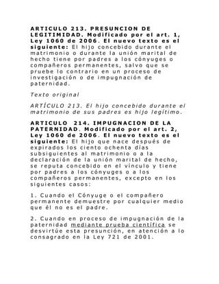 ARTICULO 213. PRESUNCION DE
LEGITIMIDAD. Modificado por el art. 1,
Ley 1060 de 2006 . El nuevo texto es el
siguiente: El hijo concebido durante el
matrimonio o durante la unión marital de
hecho tiene por padres a los cónyuges o
compañeros permanentes, salvo que se
pruebe lo contrario en un proceso de
investigación o de impugnación de
paternidad.
Texto original
ARTÍCULO 213. El hijo concebido durante el
matrimonio de sus padres es hijo legítimo.
ARTICULO 214. IMPUGNACION DE LA
PATERNIDAD. Modificado por el art. 2,
Ley 1060 de 2006 . El nuevo texto es el
siguiente: El hijo que nace después de
expirados los ciento ochenta días
subsiguientes al matrimonio o a la
declaración de la unión marital de hecho,
se reputa concebido en el vínculo y tiene
por padres a los cónyuges o a los
compañeros permanentes, excepto en los
siguientes casos:
1. Cuando el Cónyuge o el compañero
permanente demuestre por cualquier medio
que él no es el padre.
2. Cuando en proceso de impugnación de la
paterni dad m edi an te prue ba ci entí fi ca s e
desvirtúe esta presunción, en atención a lo
consagrado en la Ley 721 de 2001.

 