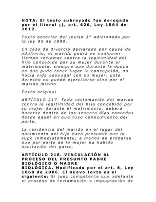 NOTA: El texto subrayado fue derogado
por el literal c), art. 626, Ley 1564 de
2012.
Texto anterior del inciso 3° adicionado por
la ley 95 de 1890.
En caso de divorcio declarado por causa de
adulterio, el marido podrá en cualquier
tiempo reclamar contra la legitimidad del
hijo concebido por su mujer durante el
matrimonio, siempre que durante la época
en que pudo tener lugar la concepción, no
hacía vida conyugal con su mujer. Este
derecho no puede ejercitarse sino por el
marido mismo
Texto original
ARTÍCULO 217. Toda reclam ación del marido
contra la legitimidad del hijo concebido por
su mujer durante el matrimonio, deberá
hacerse dentro de los sesenta días contados
desde aquel en que tuvo conocimiento del
parto.
La residencia del marido en el lugar del
nacimiento del hijo hará presumir que lo
supo inmediatamente; a menos de probarse
que por parte de la mujer ha habido
ocultación del parto.
ARTÍCULO 218. VINCULACIÓN AL
PROCESO DEL PRESUNTO PADRE
BIOLÓGICO O MADRE
BIOLÓGICA. Modificado por el art. 6, Ley
1060 de 2006. El nuevo texto es el
siguiente: El juez competente que adelante
el proceso de reclamación o impugnación de

 