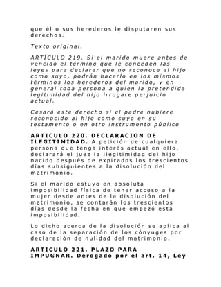 que él o sus herederos le disputaren sus
derechos.
Texto original.
ARTÍCULO 219. Si el marido muere antes de
vencido el término que le conceden las
leyes para declarar que no reconoce al hijo
como suyo, podrán hacerlo en los mismos
términos los herederos del marido, y en
general toda persona a quien la pretendida
legitimidad del hijo irrogare perjuicio
actual.
Cesará este derecho si el padre hubiere
reconocido al hijo como suyo en su
testamento o en otro instrumento público
ARTICULO 220. DECLARACION DE
ILEGITIMIDAD. A petición de cualquiera
persona que tenga interés actual en ello,
de cl arar á el jue z l a i l egi ti mi dad del hi jo
nacido después de expirados los trescientos
días subsiguientes a la disolución del
matrimonio.
Si el mari do estu vo en absol uta
imposibilidad física de tener acceso a la
mujer de sde antes de l a di sol uci ón del
matrimonio, se contarán los trescientos
días desde la fecha en que empezó esta
imposibilidad.
Lo dicho acerca de la disolución se aplica al
caso de la separación de los cónyuges por
declaración de nulidad del matrimonio.
ARTICULO 221. PLAZO PARA
IMPUGNAR. Derogado por el art. 14, Ley

 