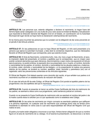 CÓDIGO CIVIL
FECHA DE ULTIMA REFORMA:
DEC. 80 P.O.103 BIS DEL 26 DE DICIEMBRE DE 2021.
10
ARTÍCULO REFORMADO POR DEC. 305 P. O. 27 DE 30 DE SEPTIEMBRE DE 2012.
ARTÍCULO 56. Las personas que, estando obligadas a declarar el nacimiento, lo hagan fuera del
término fijado serán castigados con una multa de una a seis veces la Unidad de Medida y Actualización
que impondrá la Dirección General del Registro Civil en el Estado, en coordinación con la Autoridad
Municipal del lugar donde se haya hecho la declaración extemporánea del nacimiento.
En la misma pena incurrirán las personas que no cumplan con la obligación de dar aviso prevenido en
el párrafo II del Artículo anterior.
ARTÍCULO REFORMADO POR DEC. 305 P. O. 27 DE 30 DE SEPTIEMBRE DE 2012.
ARTICULO REFORMADO POR DEC. 60 P.O. 19 DE 5 DE MARZO DE 2017.
ARTÍCULO 57. En las poblaciones en que no haya Oficial del Registro, el niño será presentado a la
persona que ejerza la autoridad municipal, y ésta dará la constancia respectiva, que los interesados
llevarán al Oficial del Registro que corresponda, para que asiente el acta.
ARTÍCULO 58. El Acta de Nacimiento, contendrá el año, mes, día, hora y lugar de Nacimiento, el sexo,
la impresión digital del presentado; el nombre y apellidos que le correspondan, que en ningún caso
podrán contener elementos que sean ofensivos, discriminatorios o sean motivo de exposición al ridículo
para la persona, no podrá omitirse, la expresión de si es presentado vivo o muerto, el nombre, domicilio
y nacionalidad de los padres; el nombre, domicilio y nacionalidad de los abuelos paternos y maternos;
el nombre, edad, domicilio y nacionalidad de los testigos, y si la presentación la realiza una persona
distinta de los padres, se anotará su nombre, apellidos, edad, domicilio y parentesco (sic) con el
registrado; salvo las prevenciones contenidas en los Artículos siguientes:
El Oficial del Registro Civil deberá asentar como domicilio del nacido, el que señalen sus padres si el
nacimiento ocurriere en un establecimiento de reclusión del Estado.
En el caso del artículo 60 de este Código, el Oficial del Registro Civil pondrá el apellido paterno de los
progenitores o los dos apellidos del que lo reconozca.
ARTICULO REFORMADO POR DEC. 346 P.O. 105 BIS DE FECHA 31 DE DICIEMBRE DE 2017.
ARTÍCULO 59. Cuando al presentar al menor se exhiba Copia Certificada del Acta de matrimonio de
los padres, se asentará a éstos como sus progenitores, salvo sentencia judicial en contrario.
Cuando no se presente la Copia Certificada de matrimonio sólo se asentará el nombre del padre ó de
la madre cuando éstos lo soliciten por si ó por apoderado como lo establece este Código.
ARTÍCULO 60. En las actas de nacimiento por ningún concepto se asentarán palabras que califiquen
a la persona registrada, en cualquier acta de nacimiento que contenga dicha nota se tendrá como
inexistente lo asentado en dicha acta lo cual será responsabilidad del Oficial del Registro Civil que
realice el acto.
El padre y la madre están obligados a reconocer a sus hijos. Ambos tienen obligación de que su nombre
figure en el acta de nacimiento de su vástago. Si al hacerse la presentación, se desconoce o se tiene
 