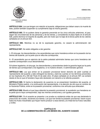 CÓDIGO CIVIL
FECHA DE ULTIMA REFORMA:
DEC. 80 P.O.103 BIS DEL 26 DE DICIEMBRE DE 2021.
100
ARTÍCULO 684. Los que tengan con relación al ausente, obligaciones que deban cesar a la muerte de
éste, podrán también suspender su cumplimiento bajo la misma garantía.
ARTÍCULO 685. Si no pudiere darse la garantía prevenida en los cinco artículos anteriores, el juez,
según las circunstancias de las personas y de los bienes, y concediendo el plazo fijado en el artículo
526, podrá disminuir el importe de aquélla, pero de modo que no baje de la tercia parte de los valores
señalados en el artículo 523.
ARTÍCULO 686. Mientras no se dé la expresada garantía, no cesará la administración del
representante.
ARTÍCULO 687. No están obligados a dar garantía:
I.- El cónyuge, los descendientes y los ascendientes que como herederos entren en la posesión de los
bienes del ausente, por la parte que en ellos les corresponda;
II.- El ascendiente que en ejercicio de la patria potestad administre bienes que como herederos del
ausente correspondan a sus descendientes.
Si hubiere legatarios, el cónyuge, los descendientes y ascendientes darán la garantía legal por la parte
de bienes que correspondan a los legatarios, si no hubiere división, ni administrador general.
ARTÍCULO 688. Los que entren en la posesión provisional tienen derecho de pedir cuentas al
representante del ausente y éste entregará los bienes y dará las cuentas en los términos prevenidos
en los Capítulos XI y XIII del Título IX de este Libro. El plazo señalado en el artículo 597, se contará
desde el día en que el heredero haya sido declarado con derecho a la referida posesión.
ARTÍCULO 689. Si hecha la declaración de ausencia no se presentaren herederos del ausente, el
Ministerio Público pedirá, o la continuación del representante, o la elección de otro que en nombre de
la Hacienda Pública, entre en la posesión provisional, conforme a los artículos que anteceden.
ARTÍCULO 690. Muerto el que haya obtenido la posesión provisional, le sucederán sus herederos en
la parte que le haya correspondido, bajo las mismas condiciones y con iguales garantías.
ARTÍCULO 691. Si el ausente se presenta o se prueba su existencia antes de que sea declarada la
presunción de muerte, recobrará sus bienes. Los que han tenido la posesión provisional, hacen suyos
todos los frutos industriales que hayan hecho producir a esos bienes y la mitad de los frutos naturales
y civiles.
CAPÍTULO IV
DE LA ADMINISTRACIÓN DE LOS BIENES DEL AUSENTE CASADO
 