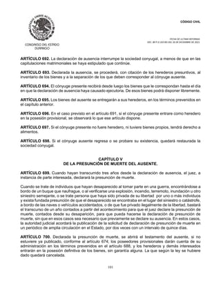 CÓDIGO CIVIL
FECHA DE ULTIMA REFORMA:
DEC. 80 P.O.103 BIS DEL 26 DE DICIEMBRE DE 2021.
101
ARTÍCULO 692. La declaración de ausencia interrumpe la sociedad conyugal, a menos de que en las
capitulaciones matrimoniales se haya estipulado que continúe.
ARTÍCULO 693. Declarada la ausencia, se procederá, con citación de los herederos presuntivos, al
inventario de los bienes y a la separación de los que deben corresponder al cónyuge ausente.
ARTÍCULO 694. El cónyuge presente recibirá desde luego los bienes que le correspondan hasta el día
en que la declaración de ausencia haya causado ejecutoria. De esos bienes podrá disponer libremente.
ARTÍCULO 695. Los bienes del ausente se entregarán a sus herederos, en los términos prevenidos en
el capítulo anterior.
ARTÍCULO 696. En el caso previsto en el artículo 691, si el cónyuge presente entrare como heredero
en la posesión provisional, se observará lo que ese artículo dispone.
ARTÍCULO 697. Si el cónyuge presente no fuere heredero, ni tuviere bienes propios, tendrá derecho a
alimentos.
ARTÍCULO 698. Si el cónyuge ausente regresa o se probare su existencia, quedará restaurada la
sociedad conyugal.
CAPÍTULO V
DE LA PRESUNCIÓN DE MUERTE DEL AUSENTE.
ARTÍCULO 699. Cuando hayan transcurrido tres años desde la declaración de ausencia, el juez, a
instancia de parte interesada, declarará la presunción de muerte.
Cuando se trate de individuos que hayan desaparecido al tomar parte en una guerra, encontrándose a
bordo de un buque que naufrague, o al verificarse una explosión, incendio, terremoto, inundación u otro
siniestro semejante, o se trate persona que haya sido privada de su libertad por uno o más individuos
y exista fundada presunción de que el desaparecido se encontraba en el lugar del siniestro o catástrofe,
a bordo de las naves o vehículos accidentados, o de que fue privado ilegalmente de la libertad, bastará
el transcurso de un año contados a partir del acontecimiento para que el juez declare la presunción de
muerte, contados desde su desaparición, para que pueda hacerse la declaración de presunción de
muerte, sin que en esos casos sea necesario que previamente se declare su ausencia. En estos casos,
la autoridad judicial acordará la publicación de la solicitud de declaración de presunción de muerte en
un periódico de amplia circulación en el Estado, por dos veces con un intervalo de quince días.
ARTÍCULO 700. Declarada la presunción de muerte, se abrirá el testamento del ausente, si no
estuviere ya publicado, conforme al artículo 674; los poseedores provisionales darán cuenta de su
administración en los términos prevenidos en el artículo 688, y los herederos y demás interesados
entrarán en la posesión definitiva de los bienes, sin garantía alguna. La que según la ley se hubiere
dado quedará cancelada.
 