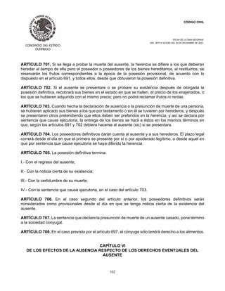 CÓDIGO CIVIL
FECHA DE ULTIMA REFORMA:
DEC. 80 P.O.103 BIS DEL 26 DE DICIEMBRE DE 2021.
102
ARTÍCULO 701. Si se llega a probar la muerte del ausente, la herencia se difiere a los que debieran
heredar al tiempo de ella pero el poseedor o poseedores de los bienes hereditarios, al restituirlos, se
reservarán los frutos correspondientes a la época de la posesión provisional, de acuerdo con lo
dispuesto en el artículo 691, y todos ellos, desde que obtuvieron la posesión definitiva.
ARTÍCULO 702. Si el ausente se presentare o se probare su existencia después de otorgada la
posesión definitiva, recobrará sus bienes en el estado en que se hallen, el precio de los enajenados, o
los que se hubieren adquirido con el mismo precio; pero no podrá reclamar frutos ni rentas.
ARTÍCULO 703. Cuando hecha la declaración de ausencia o la presunción de muerte de una persona,
se hubieren aplicado sus bienes a los que por testamento o sin él se tuvieren por herederos, y después
se presentaren otros pretendiendo que ellos deben ser preferidos en la herencia, y así se declara por
sentencia que cause ejecutoria, la entrega de los bienes se hará a éstos en los mismos términos en
que, según los artículos 691 y 702 debiera hacerse al auesnte (sic) si se presentara.
ARTÍCULO 704. Los poseedores definitivos darán cuenta al ausente y a sus herederos. El plazo legal
correrá desde el día en que el primero se presente por sí o por apoderado legítimo, o desde aquel en
que por sentencia que cause ejecutoria se haya diferido la herencia.
ARTÍCULO 705. La posesión definitiva termina:
I.- Con el regreso del ausente;
II.- Con la noticia cierta de su existencia;
III.- Con la certidumbre de su muerte;
IV.- Con la sentencia que cause ejecutoria, en el caso del artículo 703.
ARTÍCULO 706. En el caso segundo del artículo anterior, los poseedores definitivos serán
considerados como provisionales desde el día en que se tenga noticia cierta de la existencia del
ausente.
ARTÍCULO 707. La sentencia que declare la presunción de muerte de un ausente casado, pone término
a la sociedad conyugal.
ARTÍCULO 708. En el caso previsto por el artículo 697, el cónyuge sólo tendrá derecho a los alimentos.
CAPÍTULO VI
DE LOS EFECTOS DE LA AUSENCIA RESPECTO DE LOS DERECHOS EVENTUALES DEL
AUSENTE
 