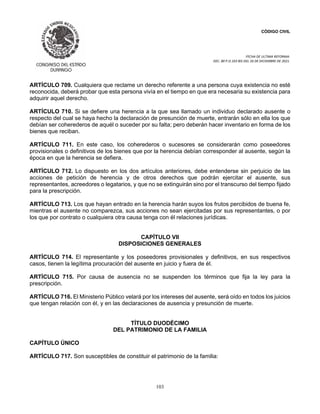CÓDIGO CIVIL
FECHA DE ULTIMA REFORMA:
DEC. 80 P.O.103 BIS DEL 26 DE DICIEMBRE DE 2021.
103
ARTÍCULO 709. Cualquiera que reclame un derecho referente a una persona cuya existencia no esté
reconocida, deberá probar que esta persona vivía en el tiempo en que era necesaria su existencia para
adquirir aquel derecho.
ARTÍCULO 710. Si se defiere una herencia a la que sea llamado un individuo declarado ausente o
respecto del cual se haya hecho la declaración de presunción de muerte, entrarán sólo en ella los que
debían ser coherederos de aquél o suceder por su falta; pero deberán hacer inventario en forma de los
bienes que reciban.
ARTÍCULO 711. En este caso, los coherederos o sucesores se considerarán como poseedores
provisionales o definitivos de los bienes que por la herencia debían corresponder al ausente, según la
época en que la herencia se defiera.
ARTÍCULO 712. Lo dispuesto en los dos artículos anteriores, debe entenderse sin perjuicio de las
acciones de petición de herencia y de otros derechos que podrán ejercitar el ausente, sus
representantes, acreedores o legatarios, y que no se extinguirán sino por el transcurso del tiempo fijado
para la prescripción.
ARTÍCULO 713. Los que hayan entrado en la herencia harán suyos los frutos percibidos de buena fe,
mientras el ausente no comparezca, sus acciones no sean ejercitadas por sus representantes, o por
los que por contrato o cualquiera otra causa tenga con él relaciones jurídicas.
CAPÍTULO VII
DISPOSICIONES GENERALES
ARTÍCULO 714. El representante y los poseedores provisionales y definitivos, en sus respectivos
casos, tienen la legítima procuración del ausente en juicio y fuera de él.
ARTÍCULO 715. Por causa de ausencia no se suspenden los términos que fija la ley para la
prescripción.
ARTÍCULO 716. El Ministerio Público velará por los intereses del ausente, será oído en todos los juicios
que tengan relación con él, y en las declaraciones de ausencia y presunción de muerte.
TÍTULO DUODÉCIMO
DEL PATRIMONIO DE LA FAMILIA
CAPÍTULO ÚNICO
ARTÍCULO 717. Son susceptibles de constituir el patrimonio de la familia:
 