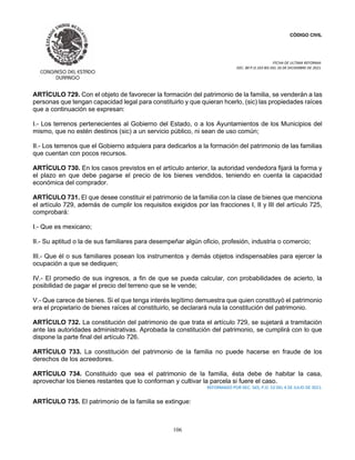 CÓDIGO CIVIL
FECHA DE ULTIMA REFORMA:
DEC. 80 P.O.103 BIS DEL 26 DE DICIEMBRE DE 2021.
106
ARTÍCULO 729. Con el objeto de favorecer la formación del patrimonio de la familia, se venderán a las
personas que tengan capacidad legal para constituirlo y que quieran hcerlo, (sic) las propiedades raíces
que a continuación se expresan:
I.- Los terrenos pertenecientes al Gobierno del Estado, o a los Ayuntamientos de los Municipios del
mismo, que no estén destinos (sic) a un servicio público, ni sean de uso común;
II.- Los terrenos que el Gobierno adquiera para dedicarlos a la formación del patrimonio de las familias
que cuentan con pocos recursos.
ARTÍCULO 730. En los casos previstos en el artículo anterior, la autoridad vendedora fijará la forma y
el plazo en que debe pagarse el precio de los bienes vendidos, teniendo en cuenta la capacidad
económica del comprador.
ARTÍCULO 731. El que desee constituir el patrimonio de la familia con la clase de bienes que menciona
el artículo 729, además de cumplir los requisitos exigidos por las fracciones I, II y III del artículo 725,
comprobará:
I.- Que es mexicano;
II.- Su aptitud o la de sus familiares para desempeñar algún oficio, profesión, industria o comercio;
III.- Que él o sus familiares posean los instrumentos y demás objetos indispensables para ejercer la
ocupación a que se dediquen;
IV.- El promedio de sus ingresos, a fin de que se pueda calcular, con probabilidades de acierto, la
posibilidad de pagar el precio del terreno que se le vende;
V.- Que carece de bienes. Si el que tenga interés legítimo demuestra que quien constituyó el patrimonio
era el propietario de bienes raíces al constituirlo, se declarará nula la constitución del patrimonio.
ARTÍCULO 732. La constitución del patrimonio de que trata el artículo 729, se sujetará a tramitación
ante las autoridades administrativas. Aprobada la constitución del patrimonio, se cumplirá con lo que
dispone la parte final del artículo 726.
ARTÍCULO 733. La constitución del patrimonio de la familia no puede hacerse en fraude de los
derechos de los acreedores.
ARTÍCULO 734. Constituido que sea el patrimonio de la familia, ésta debe de habitar la casa,
aprovechar los bienes restantes que lo conforman y cultivar la parcela si fuere el caso.
REFORMADO POR DEC. 565, P.O. 53 DEL 4 DE JULIO DE 2021.
ARTÍCULO 735. El patrimonio de la familia se extingue:
 