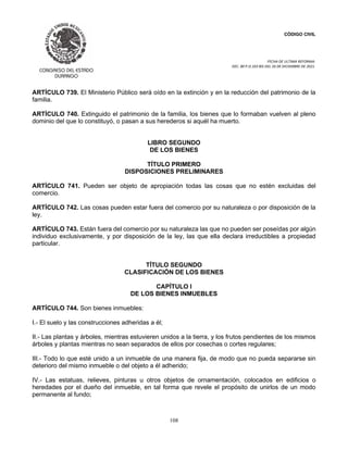 CÓDIGO CIVIL
FECHA DE ULTIMA REFORMA:
DEC. 80 P.O.103 BIS DEL 26 DE DICIEMBRE DE 2021.
108
ARTÍCULO 739. El Ministerio Público será oído en la extinción y en la reducción del patrimonio de la
familia.
ARTÍCULO 740. Extinguido el patrimonio de la familia, los bienes que lo formaban vuelven al pleno
dominio del que lo constituyó, o pasan a sus herederos si aquél ha muerto.
LIBRO SEGUNDO
DE LOS BIENES
TÍTULO PRIMERO
DISPOSICIONES PRELIMINARES
ARTÍCULO 741. Pueden ser objeto de apropiación todas las cosas que no estén excluidas del
comercio.
ARTÍCULO 742. Las cosas pueden estar fuera del comercio por su naturaleza o por disposición de la
ley.
ARTÍCULO 743. Están fuera del comercio por su naturaleza las que no pueden ser poseídas por algún
individuo exclusivamente, y por disposición de la ley, las que ella declara irreductibles a propiedad
particular.
TÍTULO SEGUNDO
CLASIFICACIÓN DE LOS BIENES
CAPÍTULO I
DE LOS BIENES INMUEBLES
ARTÍCULO 744. Son bienes inmuebles:
I.- El suelo y las construcciones adheridas a él;
II.- Las plantas y árboles, mientras estuvieren unidos a la tierra, y los frutos pendientes de los mismos
árboles y plantas mientras no sean separados de ellos por cosechas o cortes regulares;
III.- Todo lo que esté unido a un inmueble de una manera fija, de modo que no pueda separarse sin
deterioro del mismo inmueble o del objeto a él adherido;
IV.- Las estatuas, relieves, pinturas u otros objetos de ornamentación, colocados en edificios o
heredades por el dueño del inmueble, en tal forma que revele el propósito de unirlos de un modo
permanente al fundo;
 