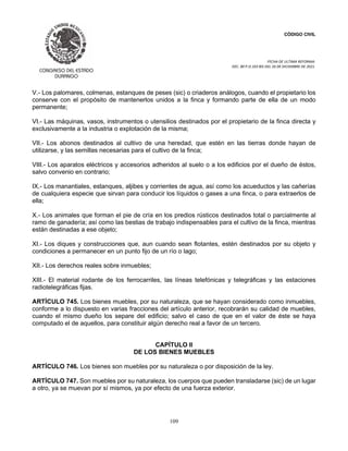 CÓDIGO CIVIL
FECHA DE ULTIMA REFORMA:
DEC. 80 P.O.103 BIS DEL 26 DE DICIEMBRE DE 2021.
109
V.- Los palomares, colmenas, estanques de peses (sic) o criaderos análogos, cuando el propietario los
conserve con el propósito de mantenerlos unidos a la finca y formando parte de ella de un modo
permanente;
VI.- Las máquinas, vasos, instrumentos o utensilios destinados por el propietario de la finca directa y
exclusivamente a la industria o explotación de la misma;
VII.- Los abonos destinados al cultivo de una heredad, que estén en las tierras donde hayan de
utilizarse, y las semillas necesarias para el cultivo de la finca;
VIII.- Los aparatos eléctricos y accesorios adheridos al suelo o a los edificios por el dueño de éstos,
salvo convenio en contrario;
IX.- Los manantiales, estanques, aljibes y corrientes de agua, así como los acueductos y las cañerías
de cualquiera especie que sirvan para conducir los líquidos o gases a una finca, o para extraerlos de
ella;
X.- Los animales que forman el pie de cría en los predios rústicos destinados total o parcialmente al
ramo de ganadería; así como las bestias de trabajo indispensables para el cultivo de la finca, mientras
están destinadas a ese objeto;
XI.- Los diques y construcciones que, aun cuando sean flotantes, estén destinados por su objeto y
condiciones a permanecer en un punto fijo de un río o lago;
XII.- Los derechos reales sobre inmuebles;
XIII.- El material rodante de los ferrocarriles, las líneas telefónicas y telegráficas y las estaciones
radiotelegráficas fijas.
ARTÍCULO 745. Los bienes muebles, por su naturaleza, que se hayan considerado como inmuebles,
conforme a lo dispuesto en varias fracciones del artículo anterior, recobrarán su calidad de muebles,
cuando el mismo dueño los separe del edificio; salvo el caso de que en el valor de éste se haya
computado el de aquellos, para constituir algún derecho real a favor de un tercero.
CAPÍTULO II
DE LOS BIENES MUEBLES
ARTÍCULO 746. Los bienes son muebles por su naturaleza o por disposición de la ley.
ARTÍCULO 747. Son muebles por su naturaleza, los cuerpos que pueden transladarse (sic) de un lugar
a otro, ya se muevan por sí mismos, ya por efecto de una fuerza exterior.
 