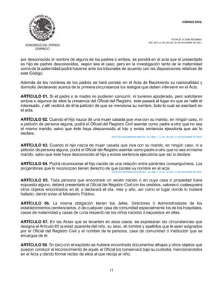 CÓDIGO CIVIL
FECHA DE ULTIMA REFORMA:
DEC. 80 P.O.103 BIS DEL 26 DE DICIEMBRE DE 2021.
11
por desconocido el nombre de alguno de los padres o ambos, se pondrá en el acta que el presentado
es hijo de padres desconocidos, según sea el caso; pero en la investigación tanto de la maternidad
como de la paternidad podrá hacerse ante los tribunales de acuerdo con las disposiciones relativas de
este Código.
Además de los nombres de los padres se hará constar en el Acta de Nacimiento su nacionalidad y
domicilio declarando acerca de la primera circunstancia los testigos que deben intervenir en el Acto.
ARTÍCULO 61. Si el padre o la madre no pudieren concurrir, ni tuvieren apoderado, pero solicitaren
ambos o algunos de ellos la presencia del Oficial del Registro, éste pasará al lugar en que se halle el
interesado, y allí recibirá de él la petición de que se menciona su nombre; todo lo cual se asentará en
el acta.
ARTÍCULO 62. Cuando el hijo nazca de una mujer casada que viva con su marido, en ningún caso, ni
a petición de persona alguna, podrá el Oficial del Registro Civil asentar como padre a otro que no sea
el mismo marido, salvo que éste haya desconocido al hijo y exista sentencia ejecutoria que así lo
declare.
ARTICULO REFORMADO POR DEC. No. 008, P. O. No. 99, DEL 11 DE DICIEMBRE DE 2016.
ARTÍCULO 63. Cuando el hijo nazca de mujer casada que viva con su marido, en ningún caso, ni a
petición de persona alguna, podrá el Oficial del Registro asentar como padre a otro que no sea el mismo
marido, salvo que éste haya desconocido al hijo y exista sentencia ejecutoria que así lo declare.
ARTÍCULO 64. Podrá reconocerse al hijo nacido de una relación entre parientes consanguíneos. Los
progenitores que lo reconozcan tienen derecho de que conste su nombre en el acta.
ARTICULO REFORMADO POR DEC. No. 008, P. O. No. 99, DEL 11 DE DICIEMBRE DE 2016.
ARTÍCULO 65. Toda persona que encontrare un recién nacido ó en cuya casa ó propiedad fuere
expuesto alguno, deberá presentarlo al Oficial del Registro Civil con los vestidos, valores ó cualesquiera
otros objetos encontrados en él, y declarará el día, mes y año, así como el lugar donde lo hubiere
hallado, dando aviso al Ministerio Público.
ARTÍCULO 66. La misma obligación tienen los Jefes, Directores ó Administradores de los
establecimientos penitenciarios, ó de cualquier casa de comunidad especialmente los de los hospitales,
casas de maternidad y casas de cuna respecto de los niños nacidos ó expuestos en ellas.
ARTÍCULO 67. En las Actas que se levanten en esos casos, se expresarán las circunstancias que
designa el Artículo 65 la edad aparente del niño, su sexo, el nombre y apellidos que le sean asignados
por el Oficial del Registro Civil y el nombre de la persona, casa de comunidad ó institución que se
encargue de él.
ARTÍCULO 68. Sn (sic) con el expósito se hubiere encontrado documentos alhajas y otros objetos que
puedan conducir al reconocimiento de aquél, el Oficial los conservará bajo su custodia, mencionándolos
en el Acta y dando formal recibo de ellos al que recoja al niño.
 