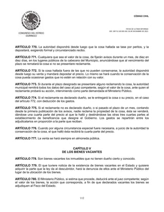 CÓDIGO CIVIL
FECHA DE ULTIMA REFORMA:
DEC. 80 P.O.103 BIS DEL 26 DE DICIEMBRE DE 2021.
112
ARTÍCULO 770. La autoridad dispondrá desde luego que la cosa hallada se tase por peritos, y la
depositará, exigiendo formal y circunstanciado recibo.
ARTÍCULO 771. Cualquiera que sea el valor de la cosa, de fijarán avisos durante un mes, de diez en
diez días, en los lugares públicos de la cabecera del Municipio, anunciándose que al vencimiento del
plazo se rematará la cosa si no se presentare reclamante.
ARTÍCULO 772. Si la cosa hallada fuera de las que no pueden conservarse, la autoridad dispondrá
desde luego su venta y mandará depositar el precio. Lo mismo se hará cuando la conservación de la
cosa pueda ocasionar gastos que no estén en relación con su valor.
ARTÍCULO 773. Si durante el plazo designado se presentare alguno reclamando la cosa, la autoridad
municipal remitirá todos los datos del caso al juez competente, según el valor de la cosa, ante quien el
reclamante probará su acción, interviniendo como parte demandada el Ministerio Público.
ARTÍCULO 774. Si el reclamante es declarado dueño, se le entregará la cosa o su precio, en el caso
del artículo 772, con deducción de los gastos.
ARTÍCULO 775. Si el reclamante no es declarado dueño, o si pasado el plazo de un mes, contando
desde la primera publicación de los avisos, nadie reclama la propiedad de la cosa, ésta se venderá,
dándose una cuarta parte del precio al que la halló y destinándose las otras tres cuartas partes al
establecimiento de beneficencia que designe el Gobierno. Los gastos se repartirán entre los
adjudicatarios en proporción a la parte que reciban.
ARTÍCULO 776. Cuando por alguna circunstancia especial fuere necesaria, a juicio de la autoridad la
conservación de la cosa, el que halló ésta recibirá la cuarta parte del precio.
ARTÍCULO 777. La venta se hará siempre en almoneda pública.
CAPÍTULO V
DE LOS BIENES VACANTES
ARTÍCULO 778. Son bienes vacantes los inmuebles que no tienen dueño cierto y conocido.
ARTÍCULO 779. El que tuviere noticia de la existencia de bienes vacantes en el Estado y quisiere
adquirir la parte que la ley da al descubridor, hará la denuncia de ellos ante el Ministerio Público del
lugar de la ubicación de los bienes.
ARTÍCULO 780. El Ministerio Público, si estima que procede, deducirá ante el juez competente; según
el valor de los bienes, la acción que corresponda, a fin de que declarados vacantes los bienes se
adjudiquen al Fisco del Estado.
 