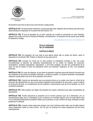 CÓDIGO CIVIL
FECHA DE ULTIMA REFORMA:
DEC. 80 P.O.103 BIS DEL 26 DE DICIEMBRE DE 2021.
113
Se tendrá al que hizo la denuncia como tercero coadyuvante.
ARTÍCULO 781. El denunciante recibirá la cuarta parte del valor catastral de los bienes que denuncia;
observándose lo dispuesto en la parte final del artículo 775.
ARTÍCULO 782. El que se apodere de un bien vacante sin cumplir lo prevenido en este Capítulo,
pagará una multa una vez la Unidad de Medida y Actualización, sin perjuicio de las penas que señale
el respectivo Código.
ARTICULO REFORMADO POR DEC. 60 P.O. 19 DE 5 DE MARZO DE 2017
TÍTULO TERCERO
DE LA POSESIÓN
CAPÍTULO ÚNICO
ARTÍCULO 783. Es poseedor de una cosa el que ejerce sobre ella un poder de hecho, salvo lo
dispuesto en el artículo 786. Posee un derecho el que goza de él.
ARTÍCULO 784. Cuando en virtud de un acto jurídico el propietario entrega a otro una cosa,
concediéndole el derecho de retenerla temporalmente en su poder en calidad de usufructo,
arrendatario, acreedor pignoraticio, depositario, u otro título análogo, los dos son poseedores de la
cosa. El que la posee a título de propietario tiene una posesión originaria, el otro, una posesión
derivada.
ARTÍCULO 785. En caso de despojo, el que tiene la posesión originaria goza del derecho de pedir que
sea restituido el que tenía la posesión derivada, y si éste no puede o no quiere recobrarla, el poseedor
originario puede pedir que se le dé la posesión a él mismo.
ARTÍCULO 786. Cuando se demuestre que una persona tiene en su poder una cosa en virtud de la
situación de dependencia en que se encuentra respecto del propietario de esa cosa, y que la retiene
en provecho de éste, en cumplimiento de las órdenes e instrucciones que de él ha recibido, no se le
considera poseedor.
ARTÍCULO 787. Sólo pueden ser objeto de posesión las cosas y derechos que sean susceptibles de
apropiación.
ARTÍCULO 788. Puede adquirirse la posesión por la misma persona que va a disfrutarla, por un
representante legal, por su mandatario y por un tercero sin mandato alguno; pero en este último caso
no se entenderá adquirida la posesión hasta que la persona a cuyo nombre se haya verificado el acto
posesorio lo ratifique.
ARTÍCULO 789. Cuando varias personas poseen una cosa indivisa podrá cada una de ellas ejercer
actos posesorios sobre la cosa común, con tal que no excluya los actos posesorios de los otros
coposeedores.
 