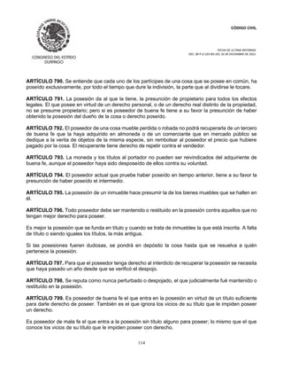 CÓDIGO CIVIL
FECHA DE ULTIMA REFORMA:
DEC. 80 P.O.103 BIS DEL 26 DE DICIEMBRE DE 2021.
114
ARTÍCULO 790. Se entiende que cada uno de los partícipes de una cosa que se posee en común, ha
poseído exclusivamente, por todo el tiempo que dure la indivisión, la parte que al dividirse le tocare.
ARTÍCULO 791. La posesión da al que la tiene, la presunción de propietario para todos los efectos
legales. El que posee en virtud de un derecho personal, o de un derecho real distinto de la propiedad,
no se presume propietario; pero si es poseedor de buena fe tiene a su favor la presunción de haber
obtenido la posesión del dueño de la cosa o derecho poseído.
ARTÍCULO 792. El poseedor de una cosa mueble perdida o robada no podrá recuperarla de un tercero
de buena fe que la haya adquirido en almoneda o de un comerciante que en mercado público se
dedique a la venta de objetos de la misma especie, sin rembolsar al poseedor el precio que hubiere
pagado por la cosa. El recuperante tiene derecho de repetir contra el vendedor.
ARTÍCULO 793. La moneda y los títulos al portador no pueden ser reivindicados del adquiriente de
buena fe, aunque el poseedor haya sido desposeído de ellos contra su voluntad.
ARTÍCULO 794. El poseedor actual que pruebe haber poseído en tiempo anterior, tiene a su favor la
presunción de haber poseído el intermedio.
ARTÍCULO 795. La posesión de un inmueble hace presumir la de los bienes muebles que se hallen en
él.
ARTÍCULO 796. Todo poseedor debe ser mantenido o restituido en la posesión contra aquellos que no
tengan mejor derecho para poseer.
Es mejor la posesión que se funda en título y cuando se trata de inmuebles la que está inscrita. A falta
de título o siendo iguales los títulos, la más antigua.
Si las posesiones fueren dudosas, se pondrá en depósito la cosa hasta que se resuelva a quién
pertenece la posesión.
ARTÍCULO 797. Para que el poseedor tenga derecho al interdicto de recuperar la posesión se necesita
que haya pasado un año desde que se verificó el despojo.
ARTÍCULO 798. Se reputa como nunca perturbado o despojado, el que judicialmente fué mantenido o
restituído en la posesión.
ARTÍCULO 799. Es poseedor de buena fe el que entra en la posesión en virtud de un título suficiente
para darle derecho de poseer. También es el que ignora los vicios de su título que le impiden poseer
un derecho.
Es poseedor de mala fe el que entra a la posesión sin título alguno para poseer; lo mismo que el que
conoce los vicios de su título que le impiden poseer con derecho.
 