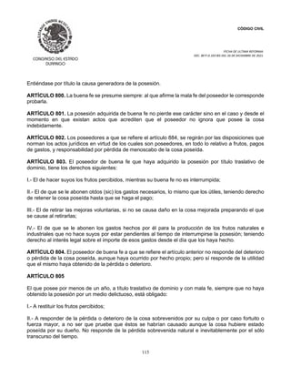 CÓDIGO CIVIL
FECHA DE ULTIMA REFORMA:
DEC. 80 P.O.103 BIS DEL 26 DE DICIEMBRE DE 2021.
115
Entiéndase por título la causa generadora de la posesión.
ARTÍCULO 800. La buena fe se presume siempre: al que afirme la mala fe del poseedor le corresponde
probarla.
ARTÍCULO 801. La posesión adquirida de buena fe no pierde ese carácter sino en el caso y desde el
momento en que existan actos que acrediten que el poseedor no ignora que posee la cosa
indebidamente.
ARTÍCULO 802. Los poseedores a que se refiere el artículo 884, se regirán por las disposiciones que
norman los actos jurídicos en virtud de los cuales son poseedores, en todo lo relativo a frutos, pagos
de gastos, y responsabilidad por pérdida de menoscabo de la cosa poseída.
ARTÍCULO 803. El poseedor de buena fe que haya adquirido la posesión por título traslativo de
dominio, tiene los derechos siguientes:
I.- El de hacer suyos los frutos percibidos, mientras su buena fe no es interrumpida;
II.- El de que se le abonen otdos (sic) los gastos necesarios, lo mismo que los útiles, teniendo derecho
de retener la cosa poseída hasta que se haga el pago;
III.- El de retirar las mejoras voluntarias, si no se causa daño en la cosa mejorada preparando el que
se cause al retirarlas;
IV.- El de que se le abonen los gastos hechos por él para la producción de los frutos naturales e
industriales que no hace suyos por estar pendientes al tiempo de interrumpirse la posesión; teniendo
derecho al interés legal sobre el importe de esos gastos desde el día que los haya hecho.
ARTÍCULO 804. El poseedor de buena fe a que se refiere el artículo anterior no responde del deterioro
o pérdida de la cosa poseída, aunque haya ocurrido por hecho propio; pero sí responde de la utilidad
que el mismo haya obtenido de la pérdida o deterioro.
ARTÍCULO 805
El que posee por menos de un año, a título traslativo de dominio y con mala fe, siempre que no haya
obtenido la posesión por un medio delictuoso, está obligado:
I.- A restituir los frutos percibidos;
II.- A responder de la pérdida o deterioro de la cosa sobrevenidos por su culpa o por caso fortuito o
fuerza mayor, a no ser que pruebe que éstos se habrían causado aunque la cosa hubiere estado
poseída por su dueño. No responde de la pérdida sobrevenida natural e inevitablemente por el sólo
transcurso del tiempo.
 