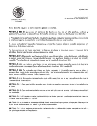 CÓDIGO CIVIL
FECHA DE ULTIMA REFORMA:
DEC. 80 P.O.103 BIS DEL 26 DE DICIEMBRE DE 2021.
116
Tiene derecho a que se le reembolsen los gastos necesarios.
ARTÍCULO 806. El que posee en concepto de dueño por más de un año, pacífica, continua y
públicamente, aunque su posesión sea de mala fe, con tal que no se sea delictuosa, tiene derecho:
I.- A las dos terceras partes de los frutos industriales que haga producir a la cosa poseída, perteneciente
la otra tercera parte al propietario, si reivindican la cosa antes de que se prescriba;
II.- A que se le abonen los gastos necesarios y a retirar las mejoras útiles si, es dable separarlas sin
detrimento de la cosa mejorada.
No tiene derecho a los frutos naturales y civiles que produzca la cosa que posee, y responde de la
pérdida o deterioro de la cosa sobrevenidos por su culpa.
ARTÍCULO 807. El poseedor que haya adquirido la posesión por algún hecho delictuoso, está obligado
a restituir todos los frutos que haya producido la cosa y los que haya dejado de producir por omisión
culpable. Tiene también la obligación impuesta por la fracción II del artículo 805.
ARTÍCULO 808. Las mejoras voluntarias no son abonables a ningún poseedor, pero el de buena fe
puede retirar esas mejoras conforme a lo dispuesto en el artículo 803, fracción III.
ARTÍCULO 809. Se entienden percibidos los frutos naturales o industriales desde que se alzan o
separan. Los frutos civiles se producen día por día, y pertenecen al poseedor en esta proprción, (sic)
luego que son debidos, aunque no los haya recibido.
ARTÍCULO 810. Son gastos necesarios los que están prescritos por la ley y aquellos sin los que la
cosa se pierde o desmejora.
ARTÍCULO 811. Son gastos útiles aquellos que, sin ser necesarios, aumentan el precio o productos de
la cosa.
ARTÍCULO 812. Son gastos voluntarios los que sirven sólo al ornato de la cosa, o al placer o comodidad
del poseedor.
ARTÍCULO 813. El poseedor debe justificar el importe de los gastos a que tenga derecho; en caso de
duda se tasarán aquellos por peritos.
ARTÍCULO 814. Cuando el poseedor hubiere de ser indemnizado por gastos y haya percibido algunos
frutos a que no tenía derecho, habrá lugar a la compensación.
ARTÍCULO 815. Las mejoras provenientes de la naturaleza o del tiempo, ceden siempre en beneficio
del que haya vencido en la posesión.
 