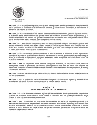 CÓDIGO CIVIL
FECHA DE ULTIMA REFORMA:
DEC. 80 P.O.103 BIS DEL 26 DE DICIEMBRE DE 2021.
119
ARTÍCULO 835. El propietario puede pedir que se arranquen los árboles plantados a menor distancia
de su predio de la señalada en el artículo que precede, y hasta cuando sea mayor, si es evidente el
daño que los árboles le causan.
ARTÍCULO 836. Si las ramas de los árboles se extienden sobre heredades, jardines o patios vecinos,
el dueño de éstos tendrá derecho de que se corten en cuanto se extiendan sobre su propiedad, y si
fueren las raíces de los árboles las que se extendieren en el suelo de otro, éste podrá hacerlas cortar
por sí mismo dentro de su heredad, pero con previo aviso al vecino.
ARTÍCULO 837. El dueño de una pared que no sea de copropiedad, contigua a finca ajena, puede abrir
en ella ventanas o huecos para recibir luces a una altura tal que la parte inferior de la ventana diste del
suelo de la vivienda a que dé luz tres metros a lo menos, y en todo caso con reja de hierro remetida en
la pared, con vidriera opaca que no pueda abrirse.
ARTÍCULO 838. Sin embargo de lo dispuesto en el artículo anterior, el dueño de la finca o propiedad
contigua a la pared en que estuvieren abiertas las ventanas o huecos, podrá construir pared contigua
a ella, o si adquiere la copropiedad, apoyarse a la misma pared aunque de uno u otro modo cubra los
huecos o ventanas.
ARTÍCULO 839. No se pueden tener ventana (sic) para asomarse, ni balcones u otros voladizos
semejantes, sobre la propiedad del vecino, prolongándose más allá del límite que separa las
heredades. Tampoco pueden tenerse vistas de costado u oblicuas sobre la misma propiedad, si no hay
un metro de distancia.
ARTÍCULO 840. La distancia de que habla el artículo anterior se mide desde la línea de separación de
las dos propiedades.
ARTÍCULO 841. El propietario de un edificio está obligado a construir sus tejados y azoteas de tal
manera que las aguas pluviales no caigan sobre el suelo o edificio vecino.
CAPÍTULO II
DE LA APROPIACIÓN DE LOS ANIMALES
ARTÍCULO 842. Los animales sin marca alguna que se encuentren en las propiedades, se presume
que son del dueño de éstas mientras no se pruebe lo contrario, a no ser que el propietario no tenga
cría de la raza a que los animales pertenezcan.
ARTÍCULO 843. Los animales sin marca que se encuentren en tierras de propiedad particular que
explotan en común varios, se presumen del dueño de la cría de la misma especie y de la misma raza
en ellas establecidas, mientras no se pruebe lo contrario. Si dos o más fueren dueños de la misma
especie, o raza, mientras no haya prueba de que los animales pertenecen a alguno de ellos, se
reputarán de propiedad común.
 