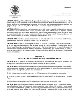 CÓDIGO CIVIL
FECHA DE ULTIMA REFORMA:
DEC. 80 P.O.103 BIS DEL 26 DE DICIEMBRE DE 2021.
12
ARTÍCULO 69. Se prohíbe al Oficial del Registro Civil y a los testigos que conforme al Artículo 58 deban
asistir al Acto, hacer inquisición sobre la paternidad ó maternidad. En el Acta sólo se expresará lo que
deben declarar las personas que presenten al niño, aunque aparezca sospechosa de falsedad, sin
perjuicio de que ésta sea castigada conforme a las prescripciones del Código Penal.
ARTÍCULO 70. Si el nacimiento aconteciere durante un viaje por tierra, podrá registrarse en el lugar en
que ocurra o en el domicilio de los padres, según las reglas antes establecidas; en el primer caso se
remitirá copia del acta al Oficial del Registro Civil, del domicilio de los padres, si éstos lo pidieren, y en
el segundo, se tendrá para hacer el registro, el término que señala el artículo 55, con un día más por
cada veinte kilómetros de distancia o fracción que exceda de la mitad.
ARTÍCULO 71. Si al dar aviso de un nacimiento se comunicare también la muerte del recién nacido,
se extenderán dos Actas, una de nacimiento y otra de defunción.
ARTÍCULO 72. Cuando se trate de parto múltiple, se levantará un acta por cada uno de los nacidos,
en la cual además de los requisitos que señala el artículo 58, de manera excepcional se harán constar
las particularidades que los distingan, si las hubiere, y el orden en que ocurrió su nacimiento, según la
información que proporcionen el médico, la partera o las personas que hayan asistido el parto y,
además, se imprimirán las huellas digitales de los presentados. El Oficial del Registro Civil deberá
relacionar las actas.
CAPÍTULO III
DE LAS ACTAS DE RECONOCIMIENTO DE HIJOS NATURALES
ARTÍCULO 73. El Acta de Nacimiento surte efectos de reconocimiento del hijo en relación a los
progenitores que aparezcan en el Acta, cuando estos así la hayan solicitado.
ARTÍCULO 74. Si el reconocimiento de Hijo se hiciere después de haber sido registrado su nacimiento,
se formulará Acta separada en la que, además de los requisitos a que se refiere el Artículo que precede,
se observarán las siguientes, en sus respectivos casos:
I. Si el hijo es mayor de edad se expresará en el Acta su consentimiento para ser reconocido;
II. Si el hijo es menor de edad, pero mayor de catorce años, se expresará su consentimiento y el de su
Tutor;
III. Si el hijo es menor de catorce años, se expresará sólo el consentimiento del Tutor.
ARTÍCULO 75. El Acta de reconocimiento contendrá: nombre, apellidos, fecha y lugar de nacimiento,
domicilio y huella digital del reconocido, nombre, apellidos, edad, estado civil, domicilio y nacionalidad
del reconocedor; Nombres, apellidos, nacionalidad y domicilio de los abuelos y padres del reconocedor;
nombres, apellidos, edad, estado civil, domicilio, nacionalidad y parentezco (sic) con el reconocido de
 