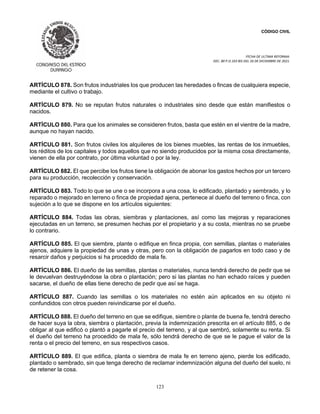 CÓDIGO CIVIL
FECHA DE ULTIMA REFORMA:
DEC. 80 P.O.103 BIS DEL 26 DE DICIEMBRE DE 2021.
123
ARTÍCULO 878. Son frutos industriales los que producen las heredades o fincas de cualquiera especie,
mediante el cultivo o trabajo.
ARTÍCULO 879. No se reputan frutos naturales o industriales sino desde que están manifiestos o
nacidos.
ARTÍCULO 880. Para que los animales se consideren frutos, basta que estén en el vientre de la madre,
aunque no hayan nacido.
ARTÍCULO 881. Son frutos civiles los alquileres de los bienes muebles, las rentas de los inmuebles,
los réditos de los capitales y todos aquellos que no siendo producidos por la misma cosa directamente,
vienen de ella por contrato, por última voluntad o por la ley.
ARTÍCULO 882. El que percibe los frutos tiene la obligación de abonar los gastos hechos por un tercero
para su producción, recolección y conservación.
ARTÍCULO 883. Todo lo que se une o se incorpora a una cosa, lo edificado, plantado y sembrado, y lo
reparado o mejorado en terreno o finca de propiedad ajena, pertenece al dueño del terreno o finca, con
sujeción a lo que se dispone en los artículos siguientes:
ARTÍCULO 884. Todas las obras, siembras y plantaciones, así como las mejoras y reparaciones
ejecutadas en un terreno, se presumen hechas por el propietario y a su costa, mientras no se pruebe
lo contrario.
ARTÍCULO 885. El que siembre, plante o edifique en finca propia, con semillas, plantas o materiales
ajenos, adquiere la propiedad de unas y otras, pero con la obligación de pagarlos en todo caso y de
resarcir daños y perjuicios si ha procedido de mala fe.
ARTÍCULO 886. El dueño de las semillas, plantas o materiales, nunca tendrá derecho de pedir que se
le devuelvan destruyéndose la obra o plantación; pero si las plantas no han echado raíces y pueden
sacarse, el dueño de ellas tiene derecho de pedir que así se haga.
ARTÍCULO 887. Cuando las semillas o los materiales no estén aún aplicados en su objeto ni
confundidos con otros pueden reivindicarse por el dueño.
ARTÍCULO 888. El dueño del terreno en que se edifique, siembre o plante de buena fe, tendrá derecho
de hacer suya la obra, siembra o plantación, previa la indemnización prescrita en el artículo 885, o de
obligar al que edificó o plantó a pagarle el precio del terreno, y al que sembró, solamente su renta. Si
el dueño del terreno ha procedido de mala fe, sólo tendrá derecho de que se le pague el valor de la
renta o el precio del terreno, en sus respectivos casos.
ARTÍCULO 889. El que edifica, planta o siembra de mala fe en terreno ajeno, pierde los edificado,
plantado o sembrado, sin que tenga derecho de reclamar indemnización alguna del dueño del suelo, ni
de retener la cosa.
 
