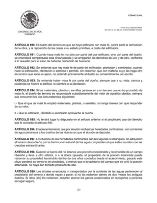 CÓDIGO CIVIL
FECHA DE ULTIMA REFORMA:
DEC. 80 P.O.103 BIS DEL 26 DE DICIEMBRE DE 2021.
124
ARTÍCULO 890. El dueño del terreno en que se haya edificado con mala fe, podrá pedir la demolición
de la obra, y la reposición de las cosas a su estado primitivo, a costa del edificador.
ARTÍCULO 891. Cuando haya mala fe, no sólo por parte del que edificare, sino por parte del dueño,
se entenderá compensada esta circunstancia y se arreglarán los derechos de uno y de otro, conforme
a lo resuelto para el caso de haberse procedido de buena fe.
ARTÍCULO 892. Se entiende que hay mala fe de parte del edificador, plantador o sembrador, cuando
hace la edificación, plantación o siembra o permite, sin reclamar, que con material suyo las haga otro
en terreno que sabe es ajeno, no pidiendo previamente al dueño su consentimiento por escrito.
ARTÍCULO 893. Se entiende haber mala fe por parte del dueño, siempre que a su vista, ciencia y
paciencia se hiciere el edificio, la siembra o la plantación.
ARTÍCULO 894. Si los materiales, plantas o semillas pertenecen a un tercero que no ha procedido de
mala fe, el dueño del terreno es responsable subsidiariamente del valor de aquellos objetos, siempre
que concurran las dos circunstancias siguientes:
I.- Que el que de mala fe empleó materiales, plantas, o semillas, no tenga bienes con qué responder
de su valor;
II.- Que lo edificado, plantado o sembrado aproveche al dueño.
ARTÍCULO 895. No tendrá lugar lo dispuesto en el artículo anterior si el propietario usa del derecho
que le concede el artículo 890.
ARTÍCULO 896. El acrecentamiento que por aluvión reciben las heredades confinantes, con corrientes
de agua pertenece a los dueños de las riberas en que el aluvión se deposite.
ARTÍCULO 897. Los dueños de las heredades confinantes con las lagunas o estanques, no adquieren
el terreno descubierto por la disminución natural de las aguas, ni pierden el que éstas inunden con las
crecidas extraordinarias.
ARTÍCULO 898. Cuando la fuerza del río arranca una porción considerable y reconocible de un campo
ribereño y lleva a otro inferior, o a la ribera opuesta, el propietario de la porción arrancada puede
reclamar su propiedad haciéndolo dentro de dos años contados desde el acaecimiento, pasado este
plazo perderá su derecho de propiedad, a menos que el propietario del campo que se unió la porción
arrancada, no haya aún tomado posesión de ella.
ARTÍCULO 899. Los árboles arrancados y transportados por la corriente de las aguas pertenecen al
propietario del terreno a donde vayan a parar, si no los reclaman dentro de dos meses los antiguos
dueños. Si ístos (sic) los reclaman, deberán abonar los gastos ocasionados en recogerlos o ponerlos
en lugar seguro.
 