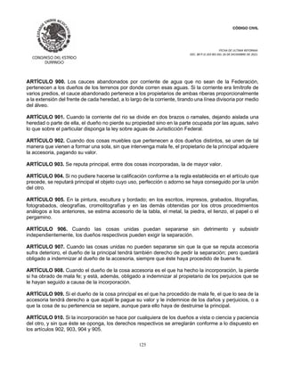 CÓDIGO CIVIL
FECHA DE ULTIMA REFORMA:
DEC. 80 P.O.103 BIS DEL 26 DE DICIEMBRE DE 2021.
125
ARTÍCULO 900. Los cauces abandonados por corriente de agua que no sean de la Federación,
pertenecen a los dueños de los terrenos por donde corren esas aguas. Si la corriente era limítrofe de
varios predios, el cauce abandonado pertenece a los propietarios de ambas riberas proporcionalmente
a la extensión del frente de cada heredad, a lo largo de la corriente, tirando una línea divisoria por medio
del álveo.
ARTÍCULO 901. Cuando la corriente del rio se divide en dos brazos o ramales, dejando aislada una
heredad o parte de ella, el dueño no pierde su propiedad sino en la parte ocupada por las aguas, salvo
lo que sobre el particular disponga la ley sobre aguas de Jurisdicción Federal.
ARTÍCULO 902. Cuando dos cosas muebles que pertenecen a dos dueños distintos, se unen de tal
manera que vienen a formar una sola, sin que intervenga mala fe, el propietario de la principal adquiere
la accesoria, pagando su valor.
ARTÍCULO 903. Se reputa principal, entre dos cosas incorporadas, la de mayor valor.
ARTÍCULO 904. Si no pudiere hacerse la calificación conforme a la regla establecida en el artículo que
precede, se reputará principal el objeto cuyo uso, perfección o adorno se haya conseguido por la unión
del otro.
ARTÍCULO 905. En la pintura, escultura y bordado; en los escritos, impresos, grabados, litografías,
fotograbados, oleografías, cromolitografías y en las demás obtenidas por los otros procedimientos
análogos a los anteriores, se estima accesorio de la tabla, el metal, la piedra, el lienzo, el papel o el
pergamino.
ARTÍCULO 906. Cuando las cosas unidas puedan separarse sin detrimento y subsistir
independientemente, los dueños respectivos pueden exigir la separación.
ARTÍCULO 907. Cuando las cosas unidas no pueden separarse sin que la que se reputa accesoria
sufra deterioro, el dueño de la principal tendrá también derecho de pedir la separación; pero quedará
obligado a indemnizar al dueño de la accesoria, siempre que éste haya procedido de buena fe.
ARTÍCULO 908. Cuando el dueño de la cosa accesoria es el que ha hecho la incorporación, la pierde
si ha obrado de mala fe; y está, además, obligado a indemnizar al propietario de los perjuicios que se
le hayan seguido a causa de la incorporación.
ARTÍCULO 909. Si el dueño de la cosa principal es el que ha procedido de mala fe, el que lo sea de la
accesoria tendrá derecho a que aquél le pague su valor y le indemnice de los daños y perjuicios, o a
que la cosa de su pertenencia se separe, aunque para ello haya de destruirse la principal.
ARTÍCULO 910. Si la incorporación se hace por cualquiera de los dueños a vista o ciencia y paciencia
del otro, y sin que éste se oponga, los derechos respectivos se arreglarán conforme a lo dispuesto en
los artículos 902, 903, 904 y 905.
 