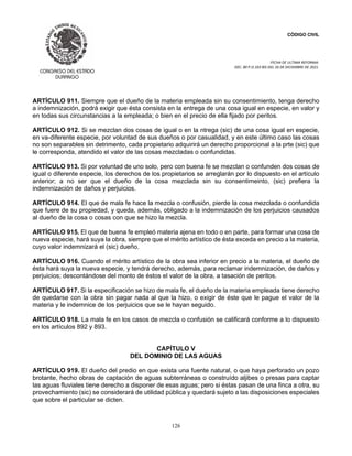 CÓDIGO CIVIL
FECHA DE ULTIMA REFORMA:
DEC. 80 P.O.103 BIS DEL 26 DE DICIEMBRE DE 2021.
126
ARTÍCULO 911. Siempre que el dueño de la materia empleada sin su consentimiento, tenga derecho
a indemnización, podrá exigir que ésta consista en la entrega de una cosa igual en especie, en valor y
en todas sus circunstancias a la empleada; o bien en el precio de ella fijado por peritos.
ARTÍCULO 912. Si se mezclan dos cosas de igual o en la ntrega (sic) de una cosa igual en especie,
en va-diferente especie, por voluntad de sus dueños o por casualidad, y en este último caso las cosas
no son separables sin detrimento, cada propietario adquirirá un derecho proporcional a la prte (sic) que
le corresponda, atendido el valor de las cosas mezcladas o confundidas.
ARTÍCULO 913. Si por voluntad de uno solo, pero con buena fe se mezclan o confunden dos cosas de
igual o diferente especie, los derechos de los propietarios se arreglarán por lo dispuesto en el artículo
anterior; a no ser que el dueño de la cosa mezclada sin su consentimeinto, (sic) prefiera la
indemnización de daños y perjuicios.
ARTÍCULO 914. El que de mala fe hace la mezcla o confusión, pierde la cosa mezclada o confundida
que fuere de su propiedad, y queda, además, obligado a la indemnización de los perjuicios causados
al dueño de la cosa o cosas con que se hizo la mezcla.
ARTÍCULO 915. El que de buena fe empleó materia ajena en todo o en parte, para formar una cosa de
nueva especie, hará suya la obra, siempre que el mérito artístico de ésta exceda en precio a la materia,
cuyo valor indemnizará el (sic) dueño.
ARTÍCULO 916. Cuando el mérito artístico de la obra sea inferior en precio a la materia, el dueño de
ésta hará suya la nueva especie, y tendrá derecho, además, para reclamar indemnización, de daños y
perjuicios; descontándose del monto de éstos el valor de la obra, a tasación de peritos.
ARTÍCULO 917. Si la especificación se hizo de mala fe, el dueño de la materia empleada tiene derecho
de quedarse con la obra sin pagar nada al que la hizo, o exigir de éste que le pague el valor de la
materia y le indemnice de los perjuicios que se le hayan seguido.
ARTÍCULO 918. La mala fe en los casos de mezcla o confusión se calificará conforme a lo dispuesto
en los artículos 892 y 893.
CAPÍTULO V
DEL DOMINIO DE LAS AGUAS
ARTÍCULO 919. El dueño del predio en que exista una fuente natural, o que haya perforado un pozo
brotante, hecho obras de captación de aguas subterráneas o construído aljibes o presas para captar
las aguas fluviales tiene derecho a disponer de esas aguas; pero si éstas pasan de una finca a otra, su
provechamiento (sic) se considerará de utilidad pública y quedará sujeto a las disposiciones especiales
que sobre el particular se dicten.
 