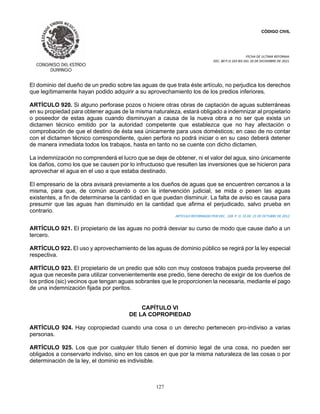 CÓDIGO CIVIL
FECHA DE ULTIMA REFORMA:
DEC. 80 P.O.103 BIS DEL 26 DE DICIEMBRE DE 2021.
127
El dominio del dueño de un predio sobre las aguas de que trata éste artículo, no perjudica los derechos
que legítimamente hayan podido adquirir a su aprovechamiento los de los predios inferiores.
ARTÍCULO 920. Si alguno perforase pozos o hiciere otras obras de captación de aguas subterráneas
en su propiedad para obtener aguas de la misma naturaleza, estará obligado a indemnizar al propietario
o poseedor de estas aguas cuando disminuyan a causa de la nueva obra a no ser que exista un
dictamen técnico emitido por la autoridad competente que establezca que no hay afectación o
comprobación de que el destino de ésta sea únicamente para usos domésticos; en caso de no contar
con el dictamen técnico correspondiente, quien perfora no podrá iniciar o en su caso deberá detener
de manera inmediata todos los trabajos, hasta en tanto no se cuente con dicho dictamen.
La indemnización no comprenderá el lucro que se deje de obtener, ni el valor del agua, sino únicamente
los daños, como los que se causen por lo infructuoso que resulten las inversiones que se hicieron para
aprovechar el agua en el uso a que estaba destinado.
El empresario de la obra avisará previamente a los dueños de aguas que se encuentren cercanos a la
misma, para que, de común acuerdo o con la intervención judicial, se mida o pesen las aguas
existentes, a fin de determinarse la cantidad en que puedan disminuir. La falta de aviso es causa para
presumir que las aguas han disminuido en la cantidad que afirma el perjudicado, salvo prueba en
contrario.
ARTICULO REFORMADO POR DEC.. 328 P. O. 33 DE 21 DE OCTUBRE DE 2012.
ARTÍCULO 921. El propietario de las aguas no podrá desviar su curso de modo que cause daño a un
tercero.
ARTÍCULO 922. El uso y aprovechamiento de las aguas de dominio público se regirá por la ley especial
respectiva.
ARTÍCULO 923. El propietario de un predio que sólo con muy costosos trabajos pueda proveerse del
agua que necesite para utilizar convenientemente ese predio, tiene derecho de exigir de los dueños de
los prdios (sic) vecinos que tengan aguas sobrantes que le proporcionen la necesaria, mediante el pago
de una indemnización fijada por peritos.
CAPÍTULO VI
DE LA COPROPIEDAD
ARTÍCULO 924. Hay copropiedad cuando una cosa o un derecho pertenecen pro-indiviso a varias
personas.
ARTÍCULO 925. Los que por cualquier título tienen el dominio legal de una cosa, no pueden ser
obligados a conservarlo indiviso, sino en los casos en que por la misma naturaleza de las cosas o por
determinación de la ley, el dominio es indivisible.
 