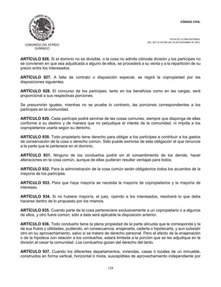 CÓDIGO CIVIL
FECHA DE ULTIMA REFORMA:
DEC. 80 P.O.103 BIS DEL 26 DE DICIEMBRE DE 2021.
128
ARTÍCULO 926. Si el dominio no es divisible, o la cosa no admite cómoda división y los partícipes no
se convienen en que sea adjudicada a alguno de ellos, se procederá a su venta y a la repartición de su
precio entre los interesados.
ARTÍCULO 927. A falta de contrato o disposición especial, se regirá la copropiedad por las
disposiciones siguientes.
ARTÍCULO 928. El concurso de los partícipes, tanto en los beneficios como en las cargas, será
proporcional a sus respectivas porciones.
Se presumirán iguales, mientras no se pruebe lo contrario, las porciones correspondientes a los
partícipes en la comunidad.
ARTÍCULO 929. Cada partícipe podrá servirse de las cosas comunes, siempre que disponga de ellas
conforme a su destino y de manera que no perjudique el interés de la comunidad, ni impida a los
copropietarios usarla según su derecho.
ARTÍCULO 930. Todo propietario tiene derecho para obligar a los partícipes a contribuir a los gastos
de conservación de la cosa o derecho común. Sólo puede eximirse de esta obligación el que renuncie
a la parte que le pertenece en el dominio.
ARTÍCULO 931. Ninguno de los condueños podrá sin el consentimiento de los demás, hacer
alteraciones en la cosa común, aunque de ellas pudieran resultar ventajas para todos.
ARTÍCULO 932. Para la administración de la cosa común serán obligatorios todos los acuerdos de la
mayoría de los partícipes.
ARTÍCULO 933. Para que haya mayoría se necesita la mayoría de copropietarios y la mayoría de
intereses.
ARTÍCULO 934. Si no hubiere mayoría, el juez, oyendo a los interesados, resolverá lo que debe
hacerse dentro de lo propuesto por los mismos.
ARTÍCULO 935. Cuando parte de la cosa perteneciere exclusivamente a un copropietario o a algunos
de ellos, y otro fuere común, sólo a ésta será aplicable la disposición anterior.
ARTÍCULO 936. Todo condueño tiene la plena propiedad de la parte alícuota que le corresponda y la
de sus frutos y utilidades, pudiendo, en consecuencia, enajenarla, cederla o hipotecarla, y aun subsistir
otro en su aprovechamiento, salvo si se tratare de derecho personal. Pero el efecto de la enajenación
o de la hipoteca con relación a los condueños, estará limitada a la porción que se les adjudique en la
división al cesar la comunidad. Los condueños gozan del derecho del tanto.
ARTÍCULO 937. Cuando los diferentes departamentos, viviendas, casas ó locales de un inmueble,
construidos en forma vertical, horizontal ó mixta, susceptibles de aprovechamiento independiente por
 