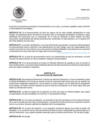CÓDIGO CIVIL
FECHA DE ULTIMA REFORMA:
DEC. 80 P.O.103 BIS DEL 26 DE DICIEMBRE DE 2021.
13
la persona ó personas que otorgan el consentimiento, en su caso, y nombres, apellidos, edad, domicilio
y nacionalidad de los testigos.
ARTÍCULO 76. Si el reconocimiento se hace por alguno de los otros medios establecidos en este
Código, se presentará dentro del término de quince días, al encargado del Registro el original o copia
certificada del documento que lo compruebe. En el acta se insertará la parte relativa de dicho
documento, observándose las demás prescripciones contenidas en este capítulo y en el capítulo (IV)
del Título Séptimo de este Libro.
ARTÍCULO 77. La omisión del Registro, en el caso del Artículo que precede, no quita los efectos legales
al reconocimiento hecho conforme a las disposiciones de este Código; pero los responsables de la
omisión incurrirán en una multa de una a seis veces la Unidad de Medida y Actualización que impondrá
y hará efectiva el Juez ante quien se haga valer el reconocimiento.
ARTICULO REFORMADO POR DEC. 60 P.O. 19 DE 5 DE MARZO DE 2017
ARTÍCULO 78. En el acta de reconocimiento hecho con posterioridad al acta de nacimiento, se hará
mención de ésta poniendo en ella la anotación marginal correspondiente.
ARTÍCULO 79. Si el reconocimiento se hiciere en Oficialía diferente de aquella en que se levantó el
Acta de Nacimiento, se enviará Copia Certificada del Acta de Reconocimiento al Oficial correspondiente
para que haga la anotación respectiva.
CAPÍTULO IV
DE LAS ACTAS DE ADOPCIÓN
ARTÍCULO 80. Ejecutoriada la Resolución Judicial que autorice la adopción, el Juez competente, girará
al Oficial del Registro Civil donde se asentó el acta de nacimiento del menor para que se realicen las
anotaciones marginales respectivas, y se incorpore un nuevo registro con los datos de los adoptantes
como padres, sin hacer mención expresa de que se trata de una adopción y sin incluir algún dato que
afecte la intimidad del mismo.
ARTÍCULO 81. La falta de registro de la adopción no evita que surta sus efectos legales; pero sujeta
al responsable a la pena señalada en el artículo 77 del presente Código.
ARTÍCULO 82. En los casos de adopción, se levantará el acta de nacimiento en los mismos términos
de la que se expide para los hijos consanguíneos, incluyendo la fecha del acta de nacimiento anterior
más no su número, llevando además los apellidos del o los adoptantes.
ARTÍCULO 83. En el caso de adopción, no se expedirá constancia alguna que revele el origen del
adoptado, ni su condición de tal, salvo providencia dictada en juicio, haciéndose las anotaciones en el
acta de nacimiento, cuyo original quedará reservado para los efectos del Artículo 152 de este Código.
ARTÍCULO 84. Se deroga.
 