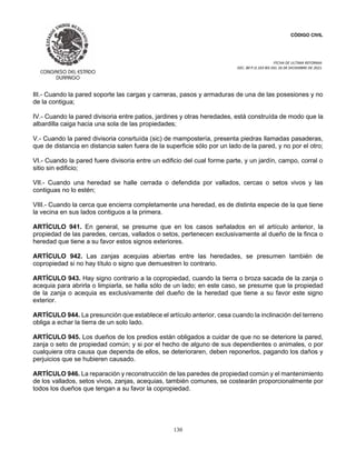 CÓDIGO CIVIL
FECHA DE ULTIMA REFORMA:
DEC. 80 P.O.103 BIS DEL 26 DE DICIEMBRE DE 2021.
130
III.- Cuando la pared soporte las cargas y carreras, pasos y armaduras de una de las posesiones y no
de la contigua;
IV.- Cuando la pared divisoria entre patios, jardines y otras heredades, está construída de modo que la
albardilla caiga hacia una sola de las propiedades;
V.- Cuando la pared divisoria consrtuída (sic) de mampostería, presenta piedras llamadas pasaderas,
que de distancia en distancia salen fuera de la superficie sólo por un lado de la pared, y no por el otro;
VI.- Cuando la pared fuere divisoria entre un edificio del cual forme parte, y un jardín, campo, corral o
sitio sin edificio;
VII.- Cuando una heredad se halle cerrada o defendida por vallados, cercas o setos vivos y las
contiguas no lo estén;
VIII.- Cuando la cerca que encierra completamente una heredad, es de distinta especie de la que tiene
la vecina en sus lados contiguos a la primera.
ARTÍCULO 941. En general, se presume que en los casos señalados en el artículo anterior, la
propiedad de las paredes, cercas, vallados o setos, pertenecen exclusivamente al dueño de la finca o
heredad que tiene a su favor estos signos exteriores.
ARTÍCULO 942. Las zanjas acequias abiertas entre las heredades, se presumen también de
copropiedad si no hay título o signo que demuestren lo contrario.
ARTÍCULO 943. Hay signo contrario a la copropiedad, cuando la tierra o broza sacada de la zanja o
acequia para abrirla o limpiarla, se halla sólo de un lado; en este caso, se presume que la propiedad
de la zanja o acequia es exclusivamente del dueño de la heredad que tiene a su favor este signo
exterior.
ARTÍCULO 944. La presunción que establece el artículo anterior, cesa cuando la inclinación del terreno
obliga a echar la tierra de un solo lado.
ARTÍCULO 945. Los dueños de los predios están obligados a cuidar de que no se deteriore la pared,
zanja o seto de propiedad común; y si por el hecho de alguno de sus dependientes o animales, o por
cualquiera otra causa que dependa de ellos, se deterioraren, deben reponerlos, pagando los daños y
perjuicios que se hubieren causado.
ARTÍCULO 946. La reparación y reconstrucción de las paredes de propiedad común y el mantenimiento
de los vallados, setos vivos, zanjas, acequias, también comunes, se costearán proporcionalmente por
todos los dueños que tengan a su favor la copropiedad.
 
