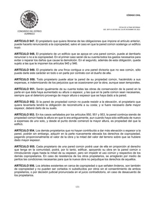 CÓDIGO CIVIL
FECHA DE ULTIMA REFORMA:
DEC. 80 P.O.103 BIS DEL 26 DE DICIEMBRE DE 2021.
131
ARTÍCULO 947. El propietario que quiera librarse de las obligaciones que impone el artículo anterior,
puede hacerlo renunciando a la copropiedad, salvo el caso en que la pared común sostenga un edificio
suyo.
ARTÍCULO 948. El propietario de un edificio que se apoya en una pared común, puede al derribarlo
renunciar o no a la copropiedad. En el primer caso serán de su cuenta todos los gastos necesarios para
evitar o reparar los daños que cause la demolición. En el segundo, además de esta obligación, queda
sujeto a las que le imponen los artículos 945 y 946.
ARTÍCULO 949. El propietario de una finca contigua a una pared divisoria que no sea común, sólo
puede darle este carácter en todo o en parte por contrato con el dueño de ella.
ARTÍCULO 950. Todo propietario puede alzar la pared de su propiedad común, haciéndolo a sus
expensas, e indemnizando de los perjuicios que se ocasionaren por la obra, aunque sean temporales.
ARTÍCULO 951. Serán igualmente de su cuenta todas las obras de conservación de la pared en la
parte en que ésta haya aumentado su altura o espesor, y las que en la parte común sean necesarias,
siempre que el deterioro provenga de mayor altura o espesor que se haya dado a la pared.
ARTÍCULO 952. Si la pared de propiedad común no puede resistir a la elevación, el propietario que
quiera levantarla tendrá la obligación de reconstruirla a su costa; y si fuere necesario darle mayor
espesor, deberá darlo de su suelo.
ARTÍCULO 953. En los casos señalados por los artículos 950, 951 y 953, la pared continúa siendo de
propiedad común hasta la altura en que lo era antiguamente, aun cuando haya sido edificada de nuevo
a expensas de uno solo, y desde el punto donde comenzó la mayor altura, es propiedad del que la
edificó.
ARTÍCULO 954. Los demás propietarios que no hayan contribuído a dar más elevación o espesor a la
pared, podrán sin embargo, adquirir en la parte nuevamente elevada los derechos de copropiedad,
pagando proporcionalmente el valor de la obra y la mitad del valor del terreno sobre que se hubiere
dado mayor espesor.
ARTÍCULO 955. Cada propietario de una pared común podrá usar de ella en proporción al derecho
que tenga en la comunidad; podrá, por lo tanto, edificar, apoyando su obra en la pared común o
introduciendo vigas hasta la mitad de su espesor, pero sin impedir el uso común y respectivo de los
demás copropietarios. En caso de resistencia de los otros propietarios, se arreglarán por medio de
peritos las condiciones necesarias para que la nueva obra no perjudique los derechos de aquellos.
ARTÍCULO 956. Los árboles existentes en cerca de copropiedad o que señalen linderos, son también
de copropiedad y no pueden ser cortados ni substituídos por otros sin el consentimiento de ambos
propietarios, o por decisión judicial pronunciada en el juicio contradictorio, en caso de desacuerdo de
los propietarios.
 